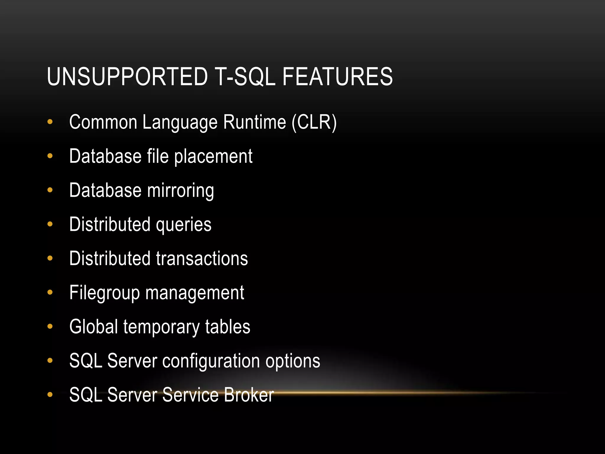 UNSUPPORTED T-SQL FEATURES
• Common Language Runtime (CLR)
• Database file placement
• Database mirroring
• Distributed queries
• Distributed transactions
• Filegroup management
• Global temporary tables
• SQL Server configuration options
• SQL Server Service Broker
 