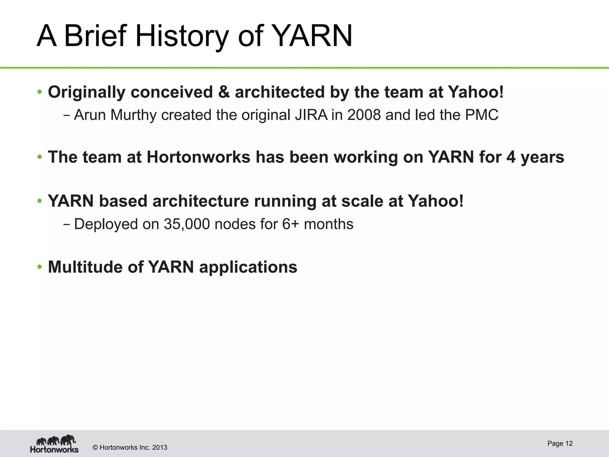 © Hortonworks Inc. 2013
A Brief History of YARN
•  Originally conceived & architected by the team at Yahoo!
– Arun Murthy created the original JIRA in 2008 and led the PMC
•  The team at Hortonworks has been working on YARN for 4 years
•  YARN based architecture running at scale at Yahoo!
– Deployed on 35,000 nodes for 6+ months
•  Multitude of YARN applications
Page 12
 