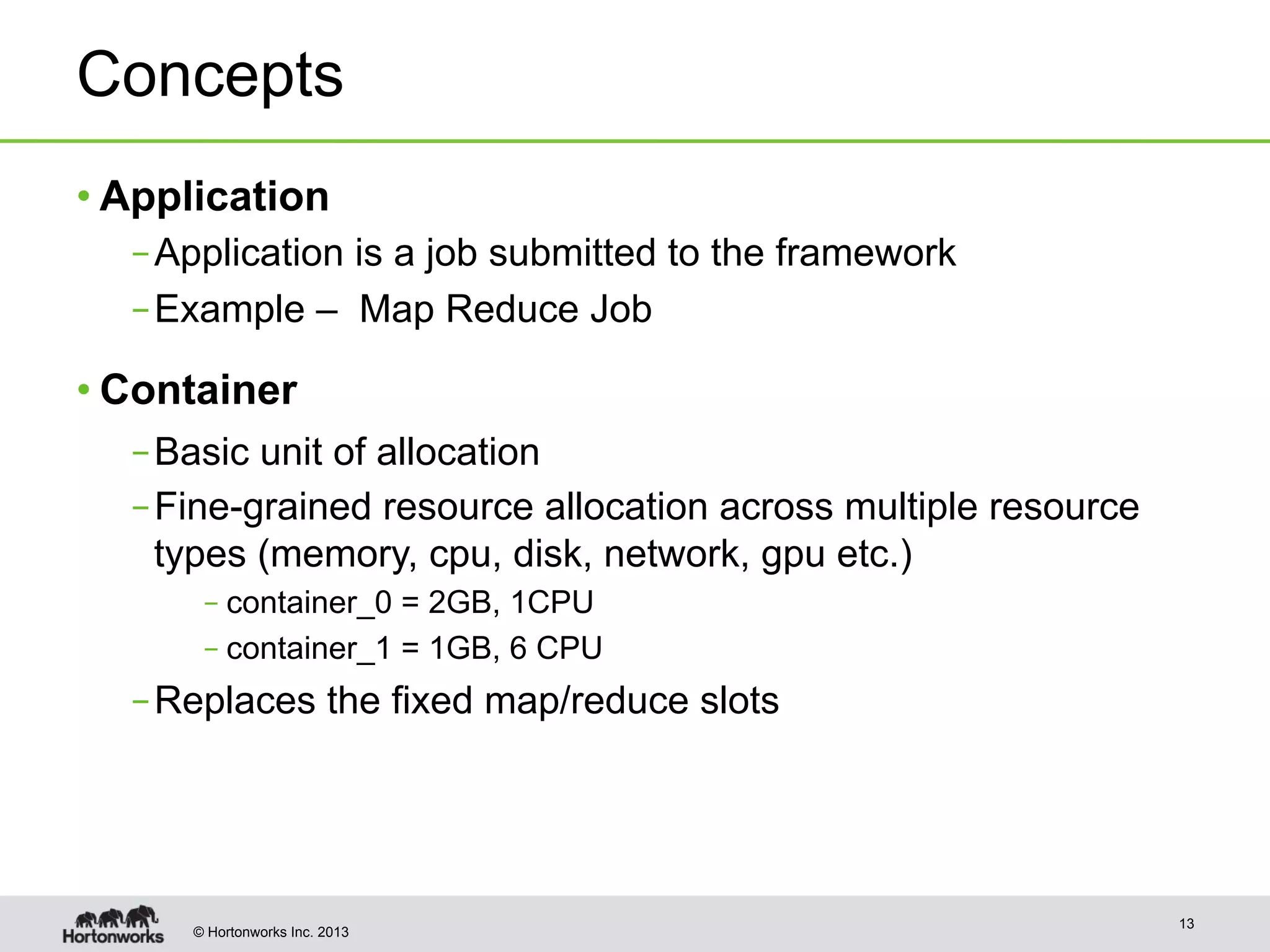 © Hortonworks Inc. 2013
Concepts
• Application
– Application is a job submitted to the framework
– Example – Map Reduce Job
• Container
– Basic unit of allocation
– Fine-grained resource allocation across multiple resource
types (memory, cpu, disk, network, gpu etc.)
– container_0 = 2GB, 1CPU
– container_1 = 1GB, 6 CPU
– Replaces the fixed map/reduce slots
13
 