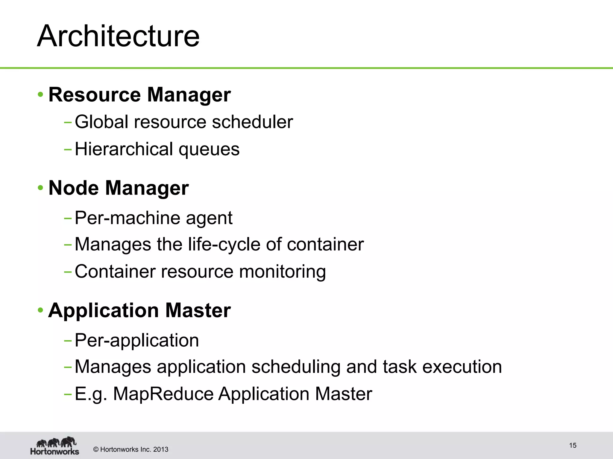 © Hortonworks Inc. 2013
Architecture
• Resource Manager
– Global resource scheduler
– Hierarchical queues
• Node Manager
– Per-machine agent
– Manages the life-cycle of container
– Container resource monitoring
• Application Master
– Per-application
– Manages application scheduling and task execution
– E.g. MapReduce Application Master
15
 