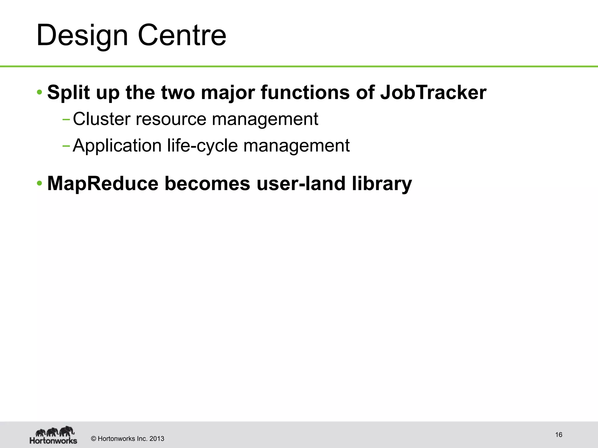 © Hortonworks Inc. 2013
Design Centre
• Split up the two major functions of JobTracker
– Cluster resource management
– Application life-cycle management
• MapReduce becomes user-land library
16
 