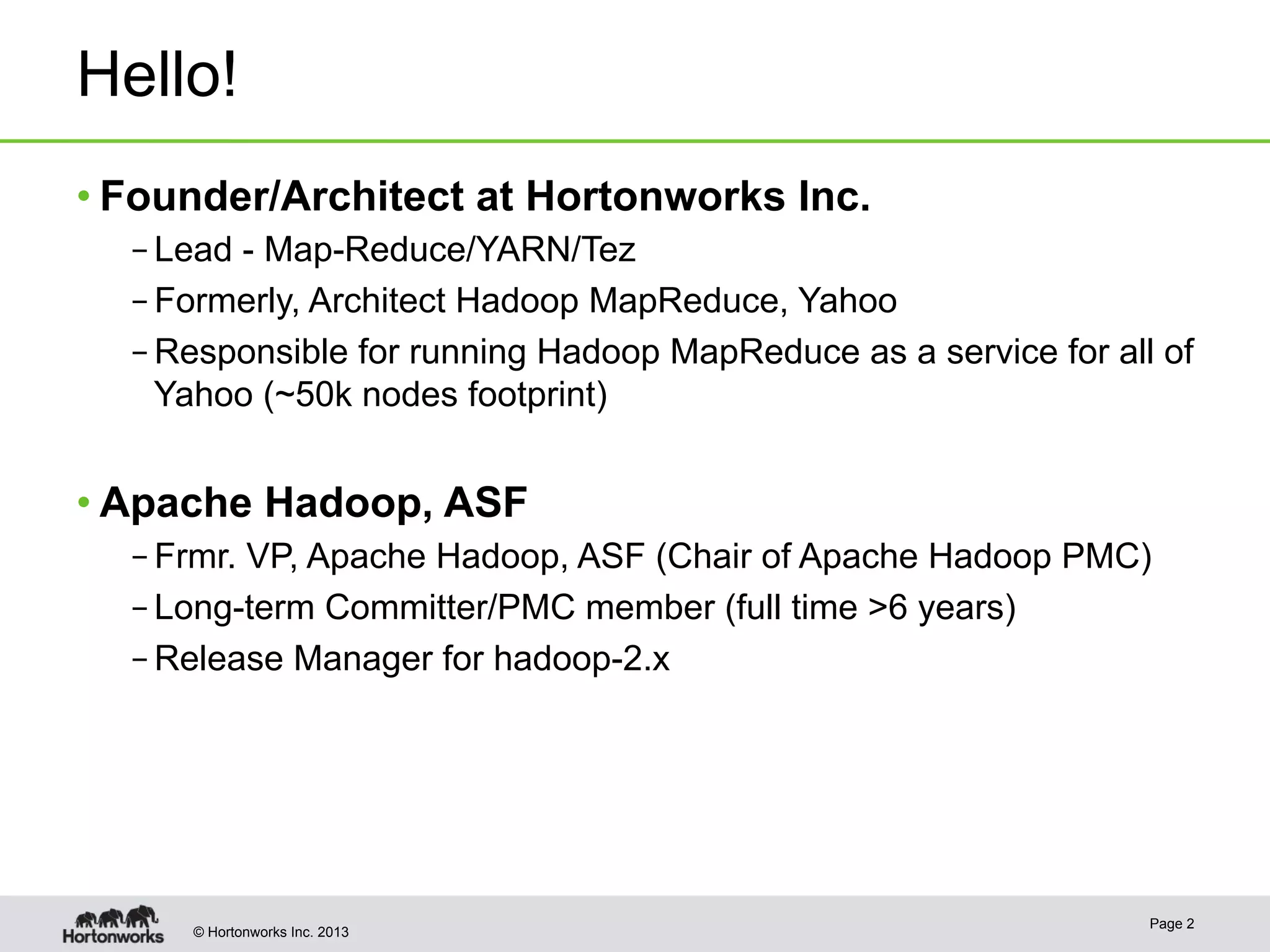 © Hortonworks Inc. 2013
Hello!
• Founder/Architect at Hortonworks Inc.
– Lead - Map-Reduce/YARN/Tez
– Formerly, Architect Hadoop MapReduce, Yahoo
– Responsible for running Hadoop MapReduce as a service for all of
Yahoo (~50k nodes footprint)
• Apache Hadoop, ASF
– Frmr. VP, Apache Hadoop, ASF (Chair of Apache Hadoop PMC)
– Long-term Committer/PMC member (full time >6 years)
– Release Manager for hadoop-2.x
Page 2
 