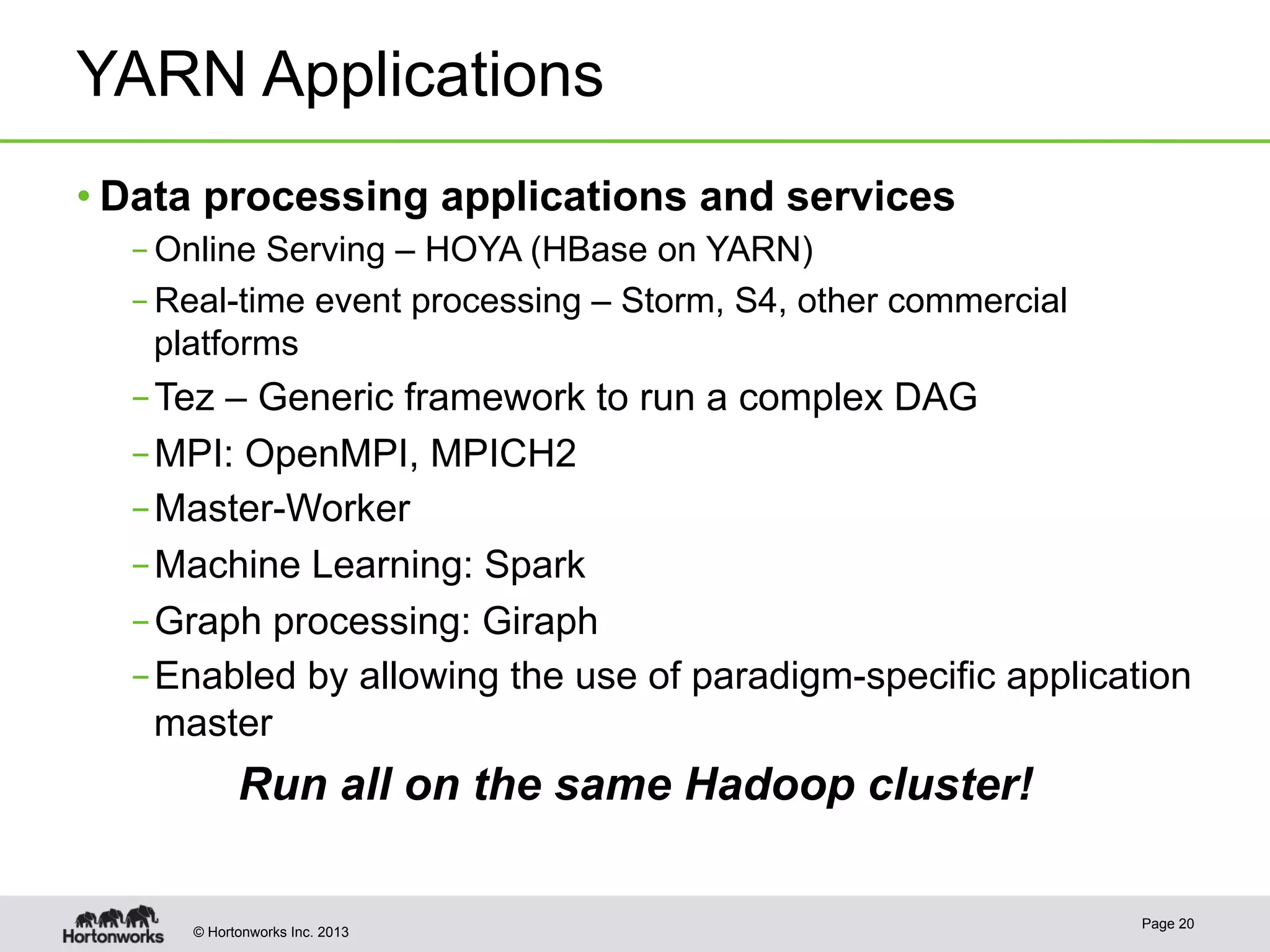 © Hortonworks Inc. 2013
YARN Applications
• Data processing applications and services
– Online Serving – HOYA (HBase on YARN)
– Real-time event processing – Storm, S4, other commercial
platforms
– Tez – Generic framework to run a complex DAG
– MPI: OpenMPI, MPICH2
– Master-Worker
– Machine Learning: Spark
– Graph processing: Giraph
– Enabled by allowing the use of paradigm-specific application
master
Run all on the same Hadoop cluster!
Page 20
 
