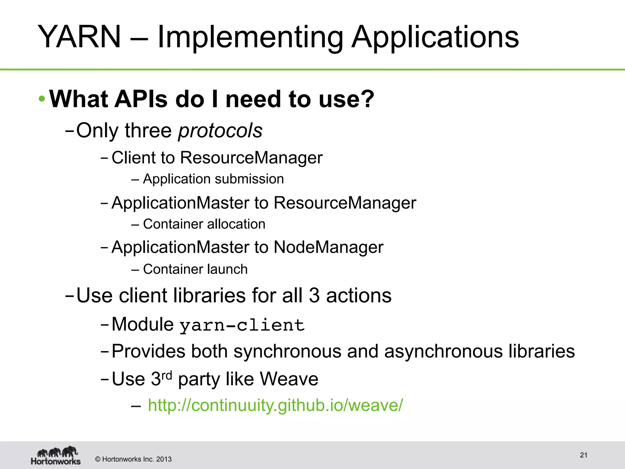 © Hortonworks Inc. 2013
YARN – Implementing Applications
• What APIs do I need to use?
– Only three protocols
– Client to ResourceManager
– Application submission
– ApplicationMaster to ResourceManager
– Container allocation
– ApplicationMaster to NodeManager
– Container launch
– Use client libraries for all 3 actions
– Module yarn-client
– Provides both synchronous and asynchronous libraries
– Use 3rd party like Weave
–  http://continuuity.github.io/weave/
21
 