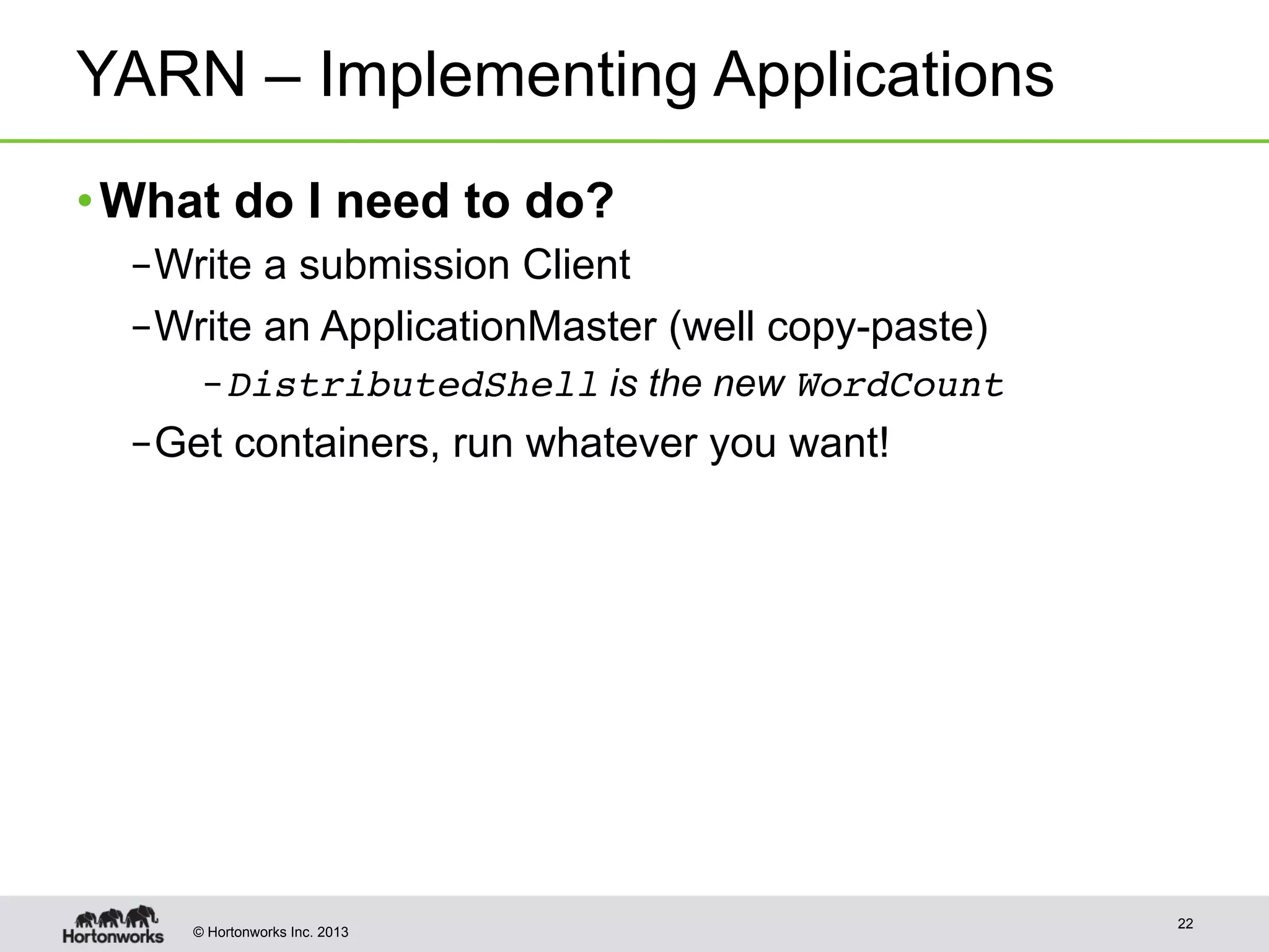 © Hortonworks Inc. 2013
YARN – Implementing Applications
• What do I need to do?
– Write a submission Client
– Write an ApplicationMaster (well copy-paste)
– DistributedShell is the new WordCount!
– Get containers, run whatever you want!
22
 