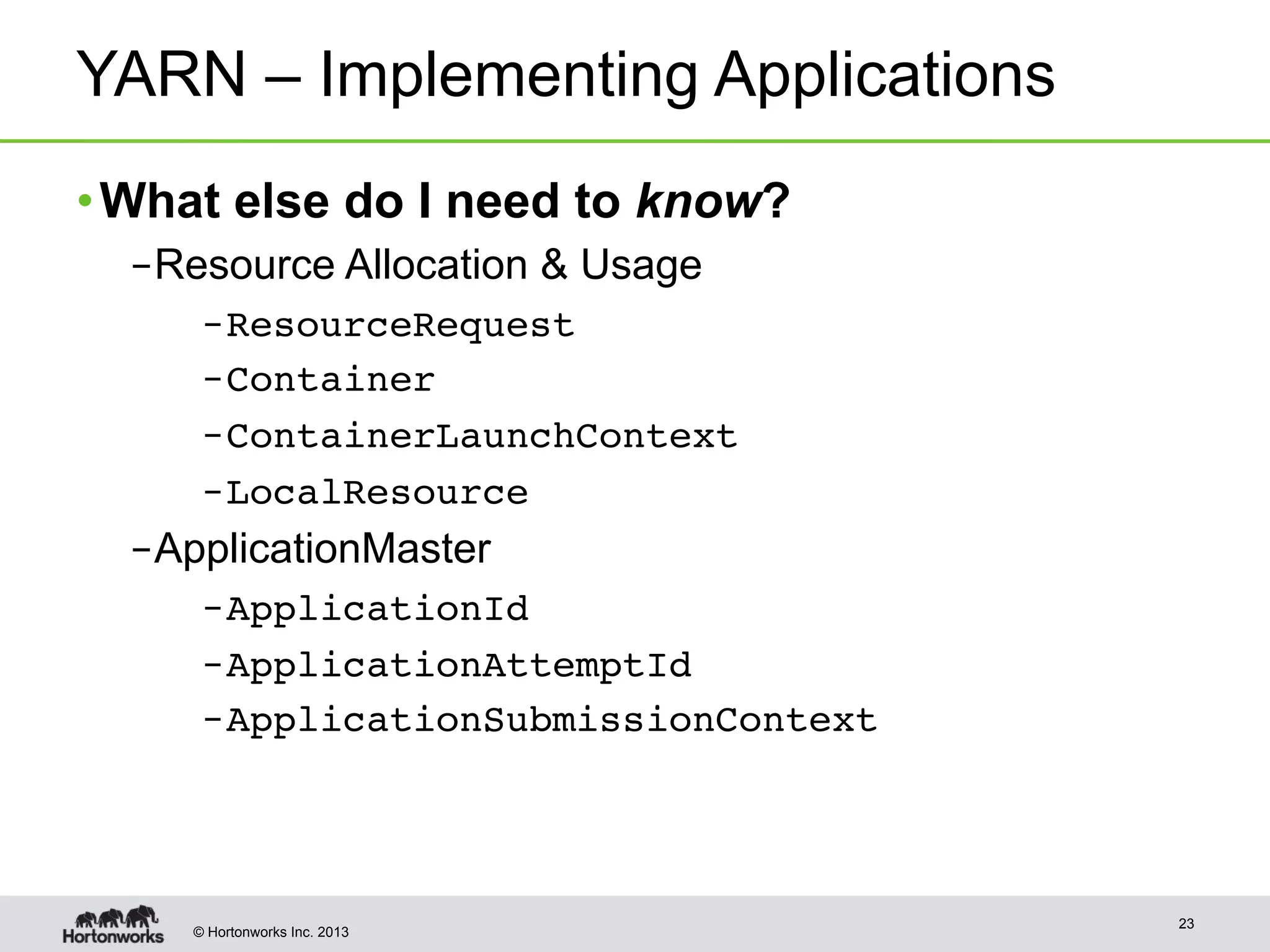 © Hortonworks Inc. 2013
YARN – Implementing Applications
• What else do I need to know?
– Resource Allocation & Usage
– ResourceRequest !
– Container !
– ContainerLaunchContext!
– LocalResource!
– ApplicationMaster
– ApplicationId
– ApplicationAttemptId!
– ApplicationSubmissionContext!
23
 