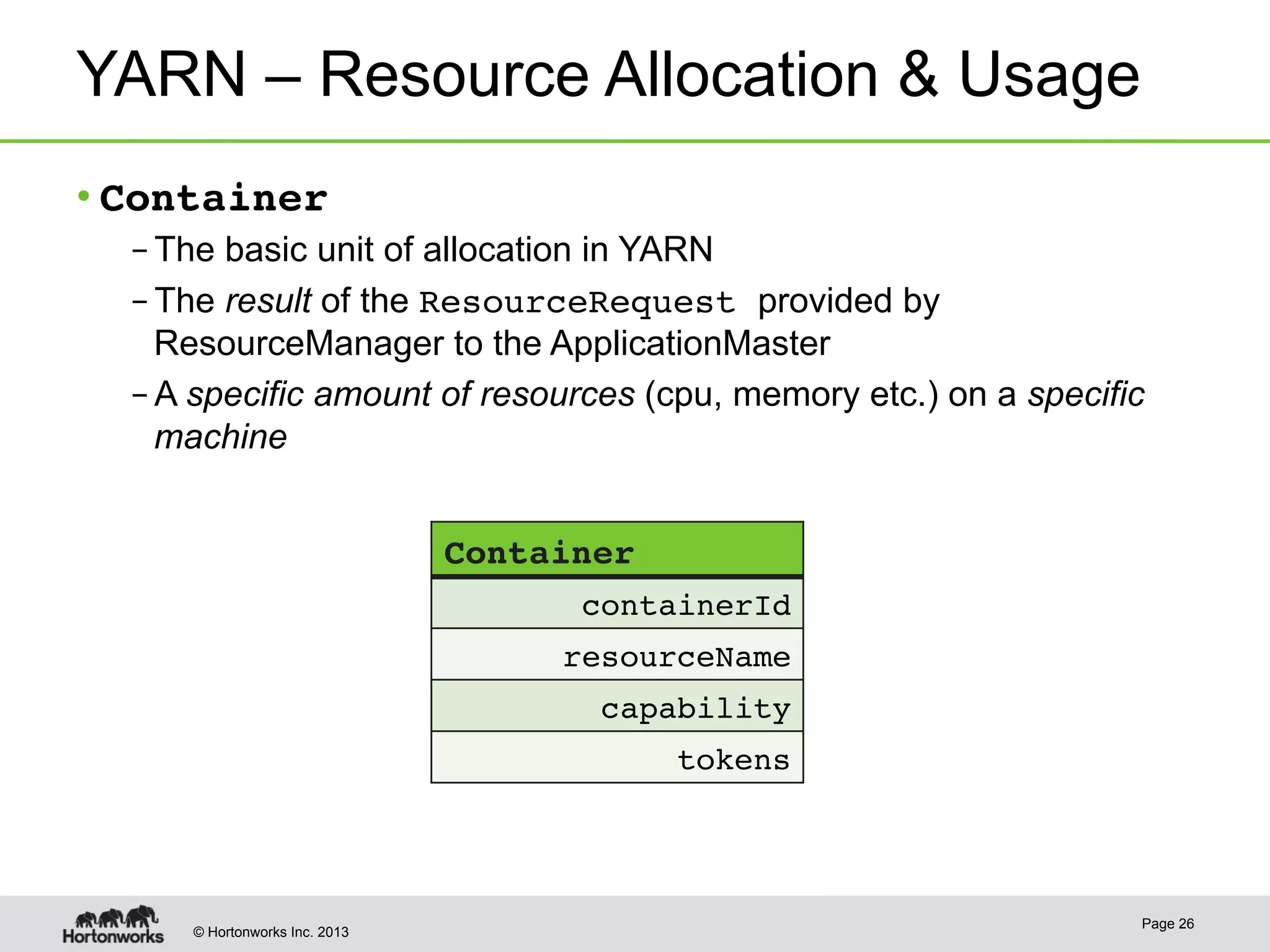 © Hortonworks Inc. 2013
YARN – Resource Allocation & Usage!
• Container!
– The basic unit of allocation in YARN
– The result of the ResourceRequest provided by
ResourceManager to the ApplicationMaster
– A specific amount of resources (cpu, memory etc.) on a specific
machine
Page 26
Container!
containerId!
resourceName!
capability!
tokens!
 