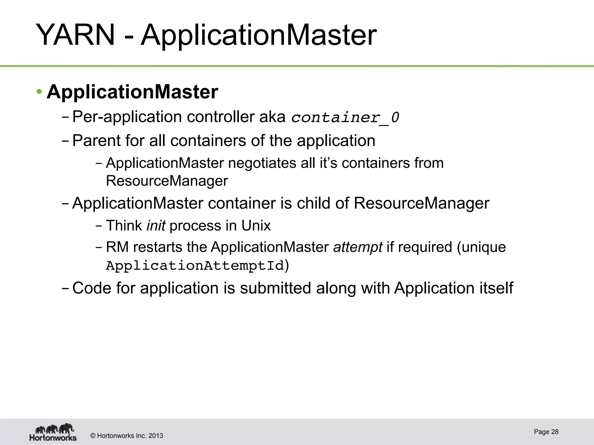 © Hortonworks Inc. 2013
YARN - ApplicationMaster
• ApplicationMaster
– Per-application controller aka container_0!
– Parent for all containers of the application
– ApplicationMaster negotiates all it’s containers from
ResourceManager
– ApplicationMaster container is child of ResourceManager
– Think init process in Unix
– RM restarts the ApplicationMaster attempt if required (unique
ApplicationAttemptId)
– Code for application is submitted along with Application itself
Page 28
 