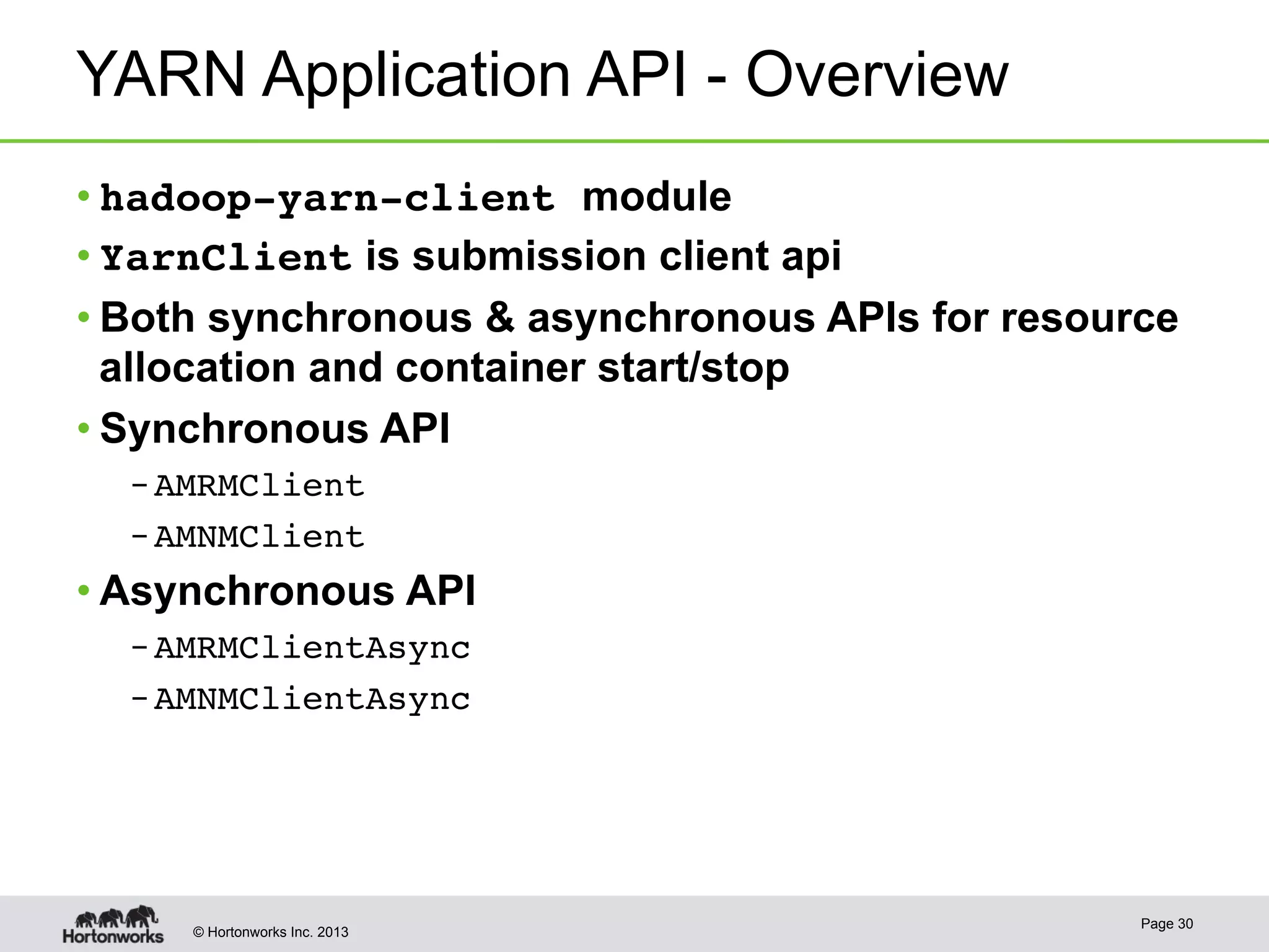 © Hortonworks Inc. 2013
YARN Application API - Overview
• hadoop-yarn-client module
• YarnClient is submission client api
• Both synchronous & asynchronous APIs for resource
allocation and container start/stop
• Synchronous API
– AMRMClient!
– AMNMClient!
• Asynchronous API
– AMRMClientAsync!
– AMNMClientAsync!
Page 30
 