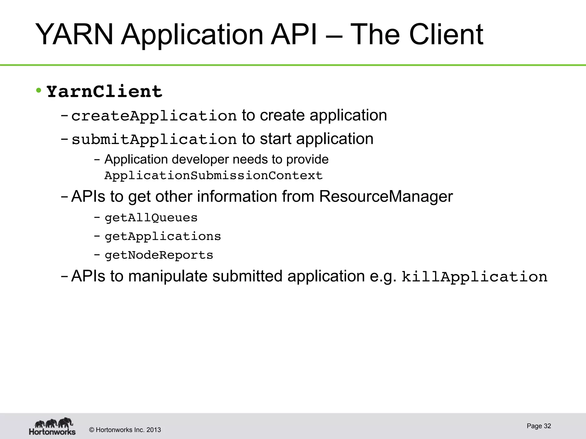 © Hortonworks Inc. 2013
YARN Application API – The Client
• YarnClient!
– createApplication to create application
– submitApplication to start application
–  Application developer needs to provide
ApplicationSubmissionContext!
– APIs to get other information from ResourceManager
–  getAllQueues!
–  getApplications!
–  getNodeReports!
– APIs to manipulate submitted application e.g. killApplication!
Page 32
 