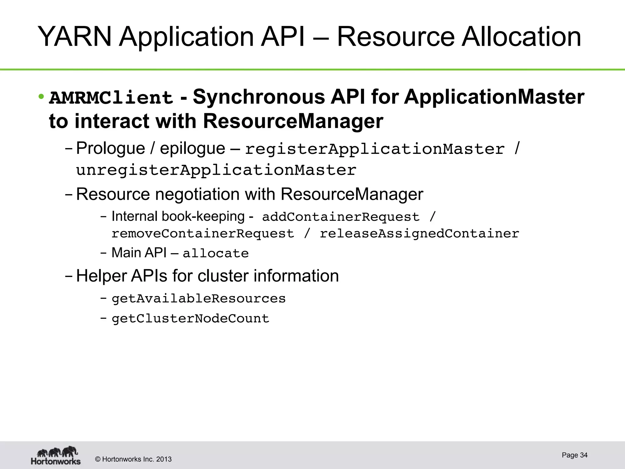 © Hortonworks Inc. 2013
YARN Application API – Resource Allocation
• AMRMClient - Synchronous API for ApplicationMaster
to interact with ResourceManager
– Prologue / epilogue – registerApplicationMaster /
unregisterApplicationMaster
– Resource negotiation with ResourceManager
–  Internal book-keeping - addContainerRequest /
removeContainerRequest / releaseAssignedContainer!
–  Main API – allocate!
– Helper APIs for cluster information
–  getAvailableResources!
–  getClusterNodeCount!
Page 34
 