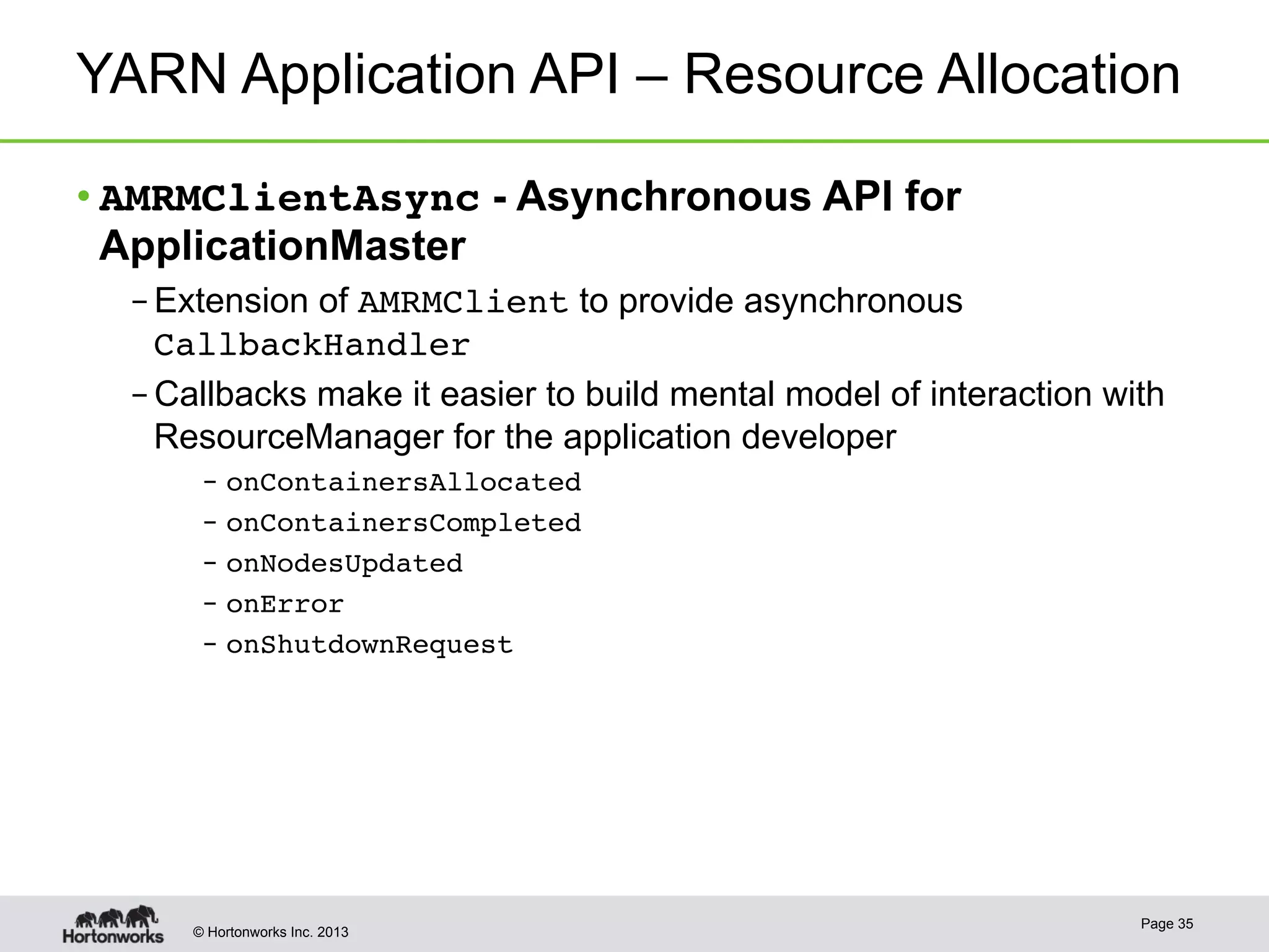 © Hortonworks Inc. 2013
YARN Application API – Resource Allocation
• AMRMClientAsync - Asynchronous API for
ApplicationMaster
– Extension of AMRMClient to provide asynchronous
CallbackHandler!
– Callbacks make it easier to build mental model of interaction with
ResourceManager for the application developer
–  onContainersAllocated!
–  onContainersCompleted!
–  onNodesUpdated!
–  onError!
–  onShutdownRequest!
Page 35
 