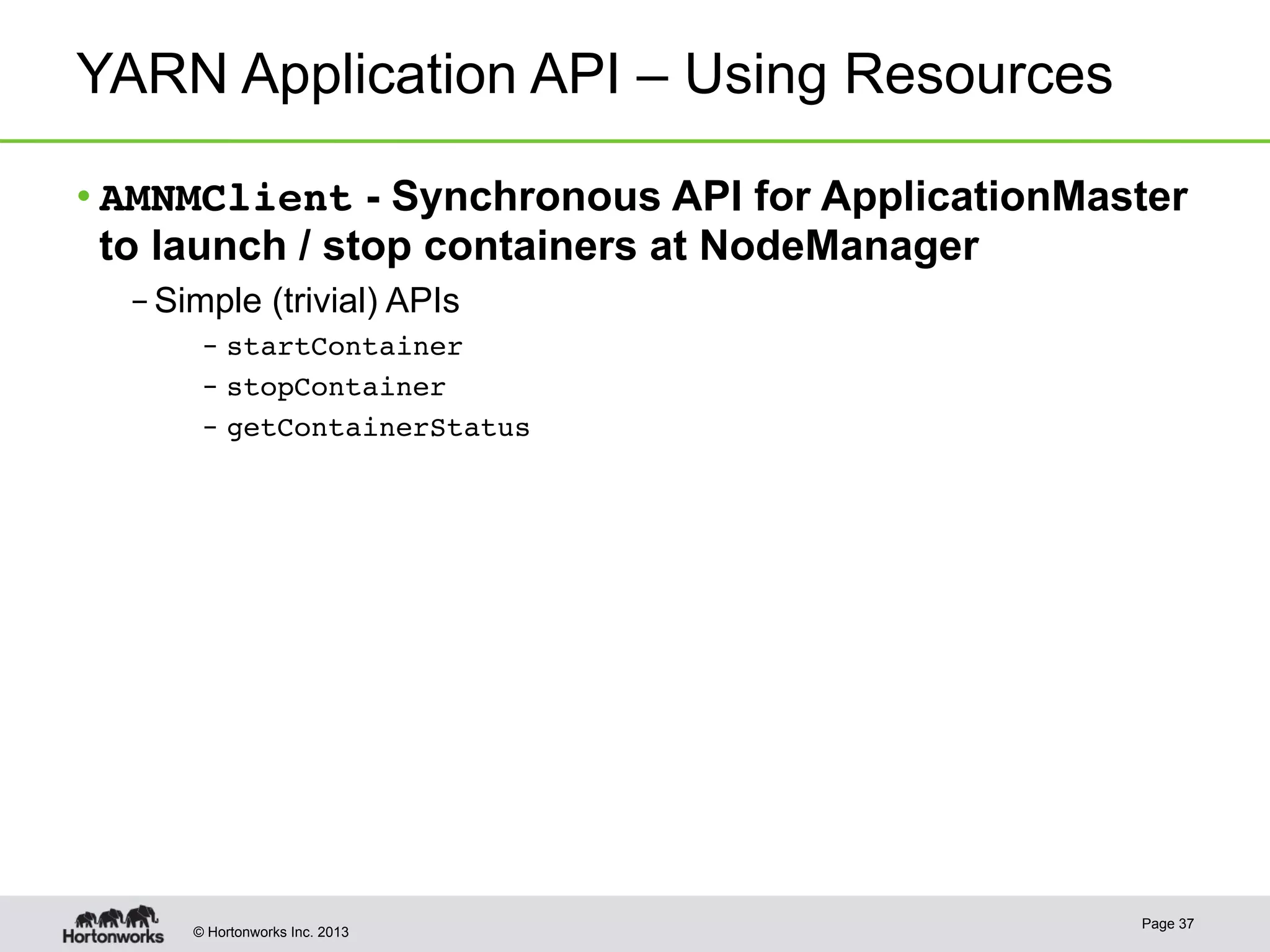 © Hortonworks Inc. 2013
YARN Application API – Using Resources
• AMNMClient - Synchronous API for ApplicationMaster
to launch / stop containers at NodeManager
– Simple (trivial) APIs
–  startContainer!
–  stopContainer!
–  getContainerStatus!
Page 37
 