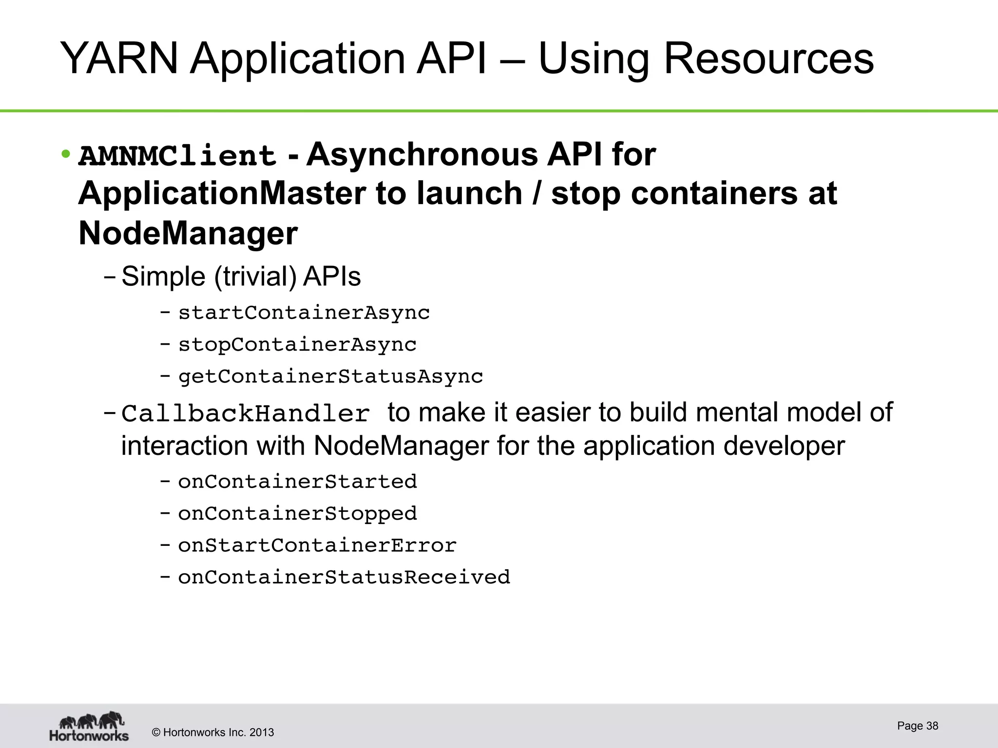 © Hortonworks Inc. 2013
YARN Application API – Using Resources
• AMNMClient - Asynchronous API for
ApplicationMaster to launch / stop containers at
NodeManager
– Simple (trivial) APIs
–  startContainerAsync!
–  stopContainerAsync!
–  getContainerStatusAsync!
– CallbackHandler to make it easier to build mental model of
interaction with NodeManager for the application developer
–  onContainerStarted!
–  onContainerStopped!
–  onStartContainerError!
–  onContainerStatusReceived!
Page 38
 