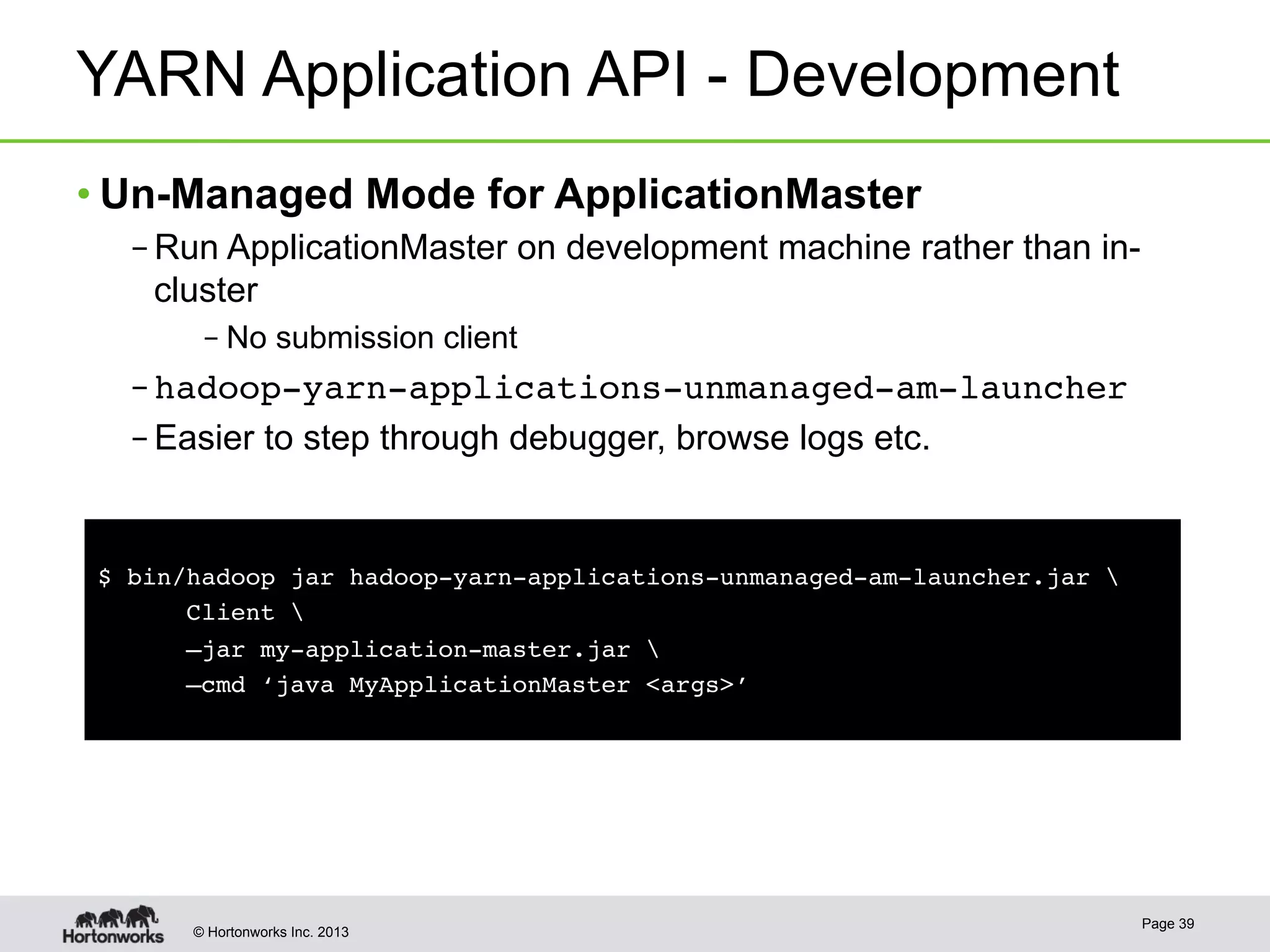 © Hortonworks Inc. 2013
YARN Application API - Development
• Un-Managed Mode for ApplicationMaster
– Run ApplicationMaster on development machine rather than in-
cluster
– No submission client
– hadoop-yarn-applications-unmanaged-am-launcher!
– Easier to step through debugger, browse logs etc.!
Page 39
!
$ bin/hadoop jar hadoop-yarn-applications-unmanaged-am-launcher.jar !
Client !
–jar my-application-master.jar !
–cmd ‘java MyApplicationMaster <args>’!
 