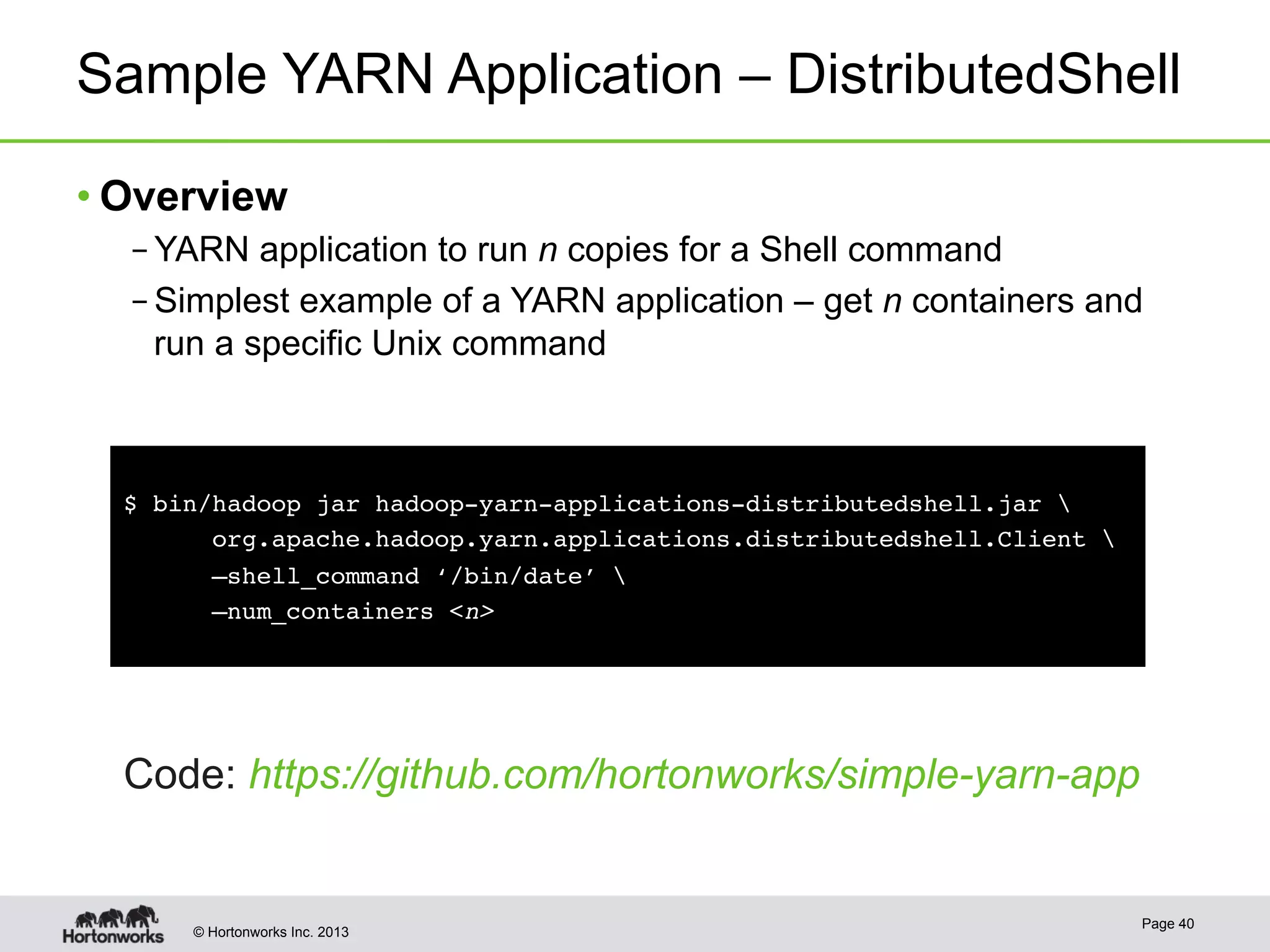 © Hortonworks Inc. 2013
Sample YARN Application – DistributedShell
• Overview
– YARN application to run n copies for a Shell command
– Simplest example of a YARN application – get n containers and
run a specific Unix command
Page 40
!
$ bin/hadoop jar hadoop-yarn-applications-distributedshell.jar  !
org.apache.hadoop.yarn.applications.distributedshell.Client !
–shell_command ‘/bin/date’ !
–num_containers <n>!
Code: https://github.com/hortonworks/simple-yarn-app
 