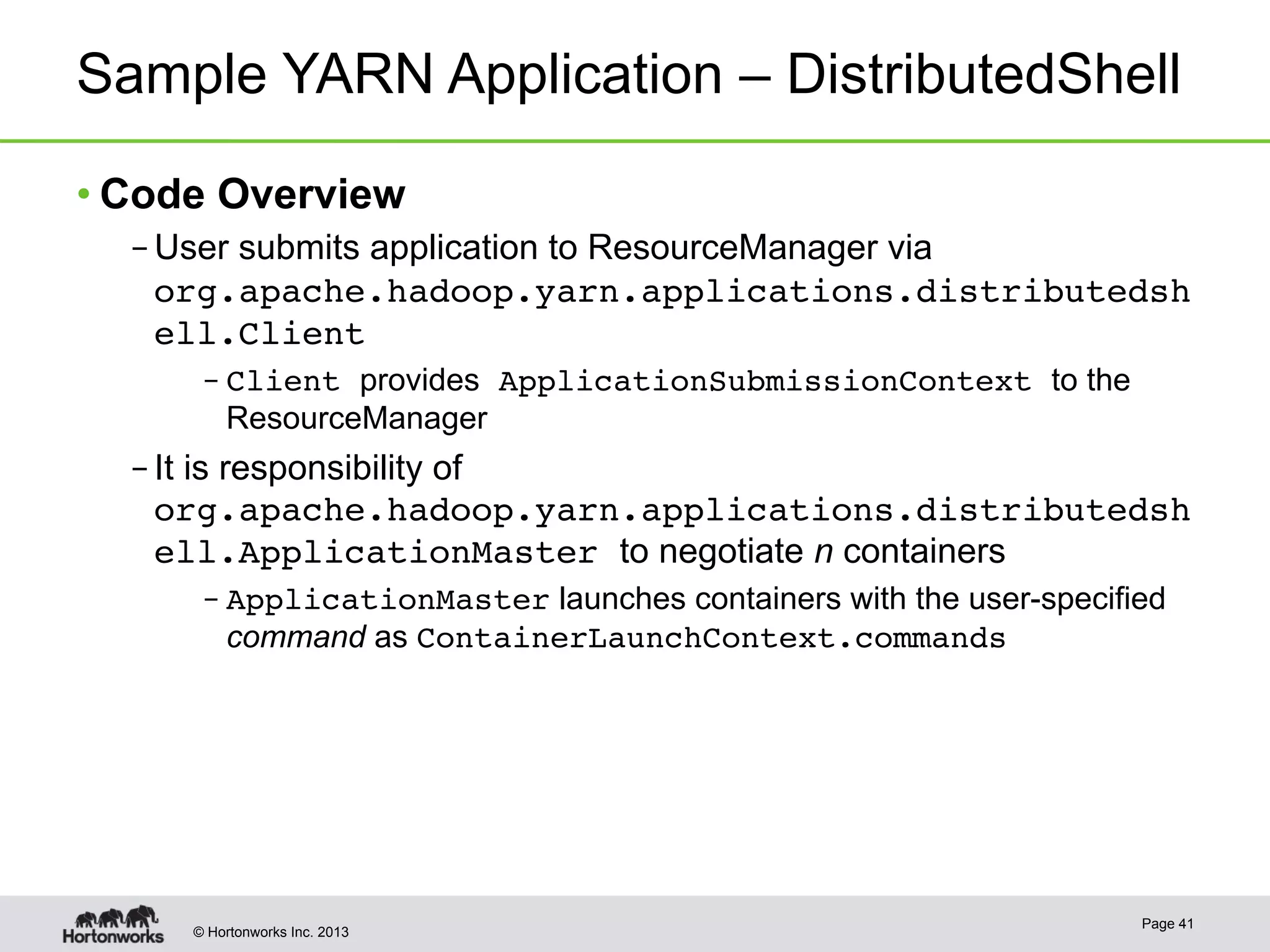 © Hortonworks Inc. 2013
Sample YARN Application – DistributedShell
• Code Overview
– User submits application to ResourceManager via
org.apache.hadoop.yarn.applications.distributedsh
ell.Client!
– Client provides ApplicationSubmissionContext to the
ResourceManager
– It is responsibility of
org.apache.hadoop.yarn.applications.distributedsh
ell.ApplicationMaster to negotiate n containers
– ApplicationMaster launches containers with the user-specified
command as ContainerLaunchContext.commands!
Page 41
 