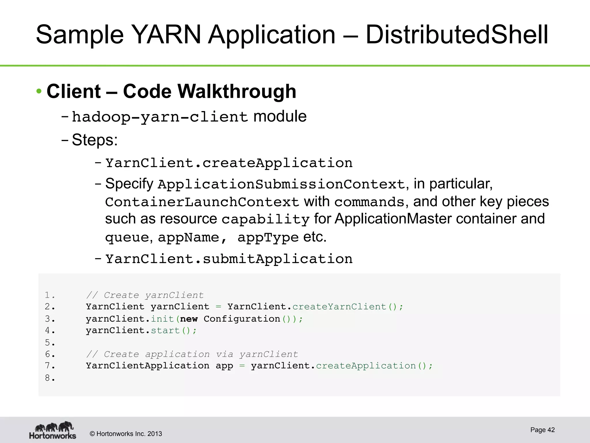 © Hortonworks Inc. 2013
Sample YARN Application – DistributedShell
• Client – Code Walkthrough
– hadoop-yarn-client module
– Steps:
– YarnClient.createApplication!
– Specify ApplicationSubmissionContext, in particular,
ContainerLaunchContext with commands, and other key pieces
such as resource capability for ApplicationMaster container and
queue, appName, appType etc.
– YarnClient.submitApplication!
Page 42
1 . // Create yarnClient!
2 .   YarnClient yarnClient = YarnClient.createYarnClient();!
3 .   yarnClient.init(new Configuration());!
4 .   yarnClient.start();!
5 . !
6 .    // Create application via yarnClient!
7 .  YarnClientApplication app = yarnClient.createApplication();!
8 . !
 
