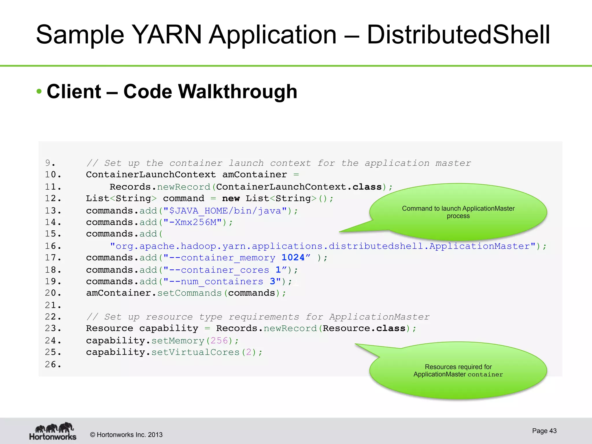 © Hortonworks Inc. 2013
Sample YARN Application – DistributedShell
Page 43
9.  // Set up the container launch context for the application master!
1 0.    ContainerLaunchContext amContainer = !
1 1.        Records.newRecord(ContainerLaunchContext.class);!
1 2.    List<String> command = new List<String>();!
1 3.    commands.add("$JAVA_HOME/bin/java");!
1 4.    commands.add("-Xmx256M");!
1 5.    commands.add(!
1 6.        "org.apache.hadoop.yarn.applications.distributedshell.ApplicationMaster");!
1 7.    commands.add("--container_memory 1024” );!
1 8.    commands.add("--container_cores 1”);!
1 9.    commands.add("--num_containers 3");;!
2 0.    amContainer.setCommands(commands);!
2 1. !
2 2.    // Set up resource type requirements for ApplicationMaster!
2 3.    Resource capability = Records.newRecord(Resource.class);!
2 4.    capability.setMemory(256);!
2 5.    capability.setVirtualCores(2);!
2 6. !
• Client – Code Walkthrough
Command to launch ApplicationMaster
process
Resources required for
ApplicationMaster container!
 