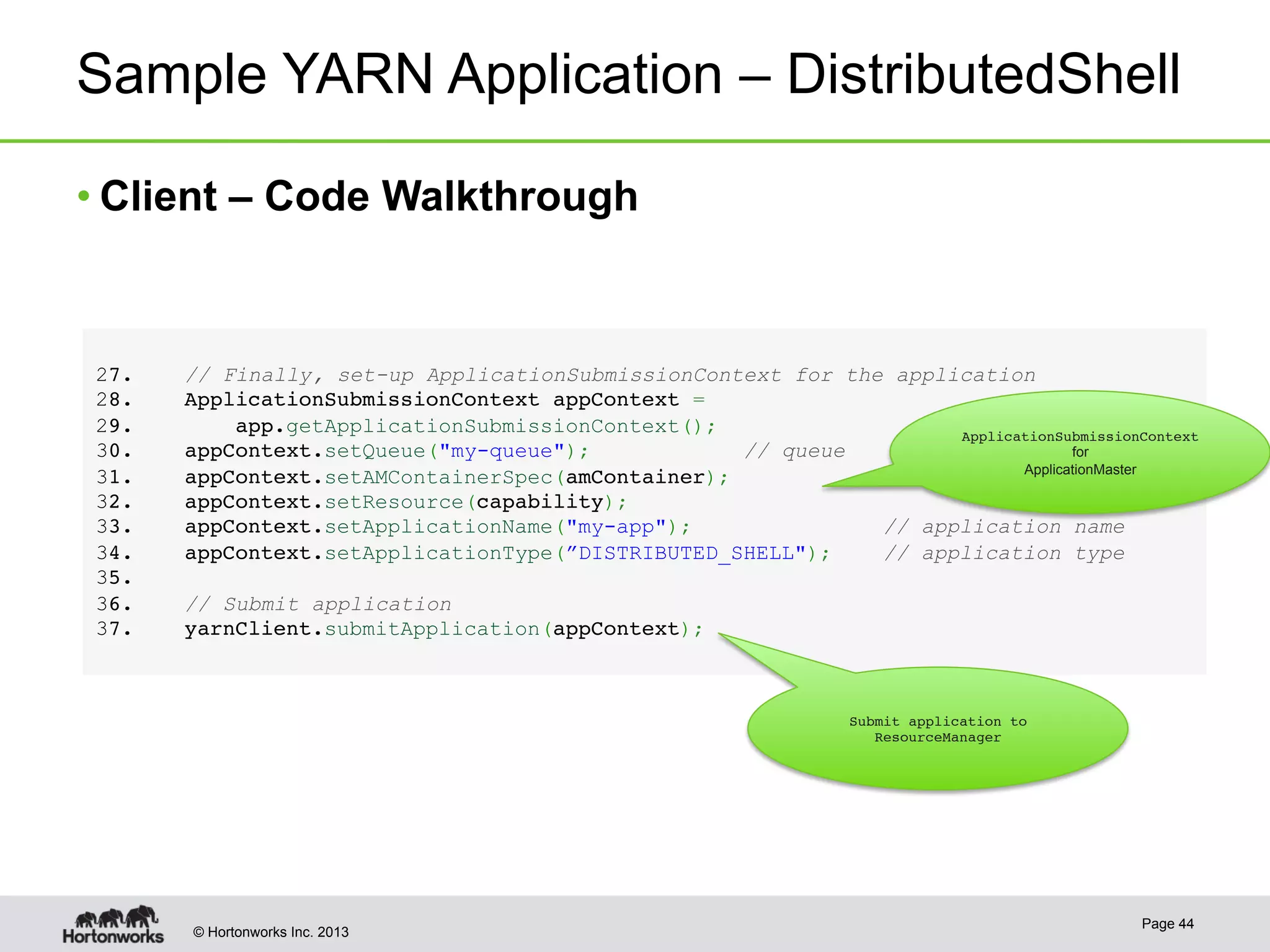 © Hortonworks Inc. 2013
Sample YARN Application – DistributedShell
Page 44
2 7.    // Finally, set-up ApplicationSubmissionContext for the application!
2 8.    ApplicationSubmissionContext appContext = !
2 9.        app.getApplicationSubmissionContext();!
3 0.    appContext.setQueue("my-queue");            // queue !
3 1.    appContext.setAMContainerSpec(amContainer);!
3 2.    appContext.setResource(capability);!
3 3.    appContext.setApplicationName("my-app");     // application name!
3 4.    appContext.setApplicationType(”DISTRIBUTED_SHELL");    // application type!
3 5. !
3 6.    // Submit application!
3 7.    yarnClient.submitApplication(appContext);
• Client – Code Walkthrough
ApplicationSubmissionContext !
for
ApplicationMaster
Submit application to
ResourceManager
 