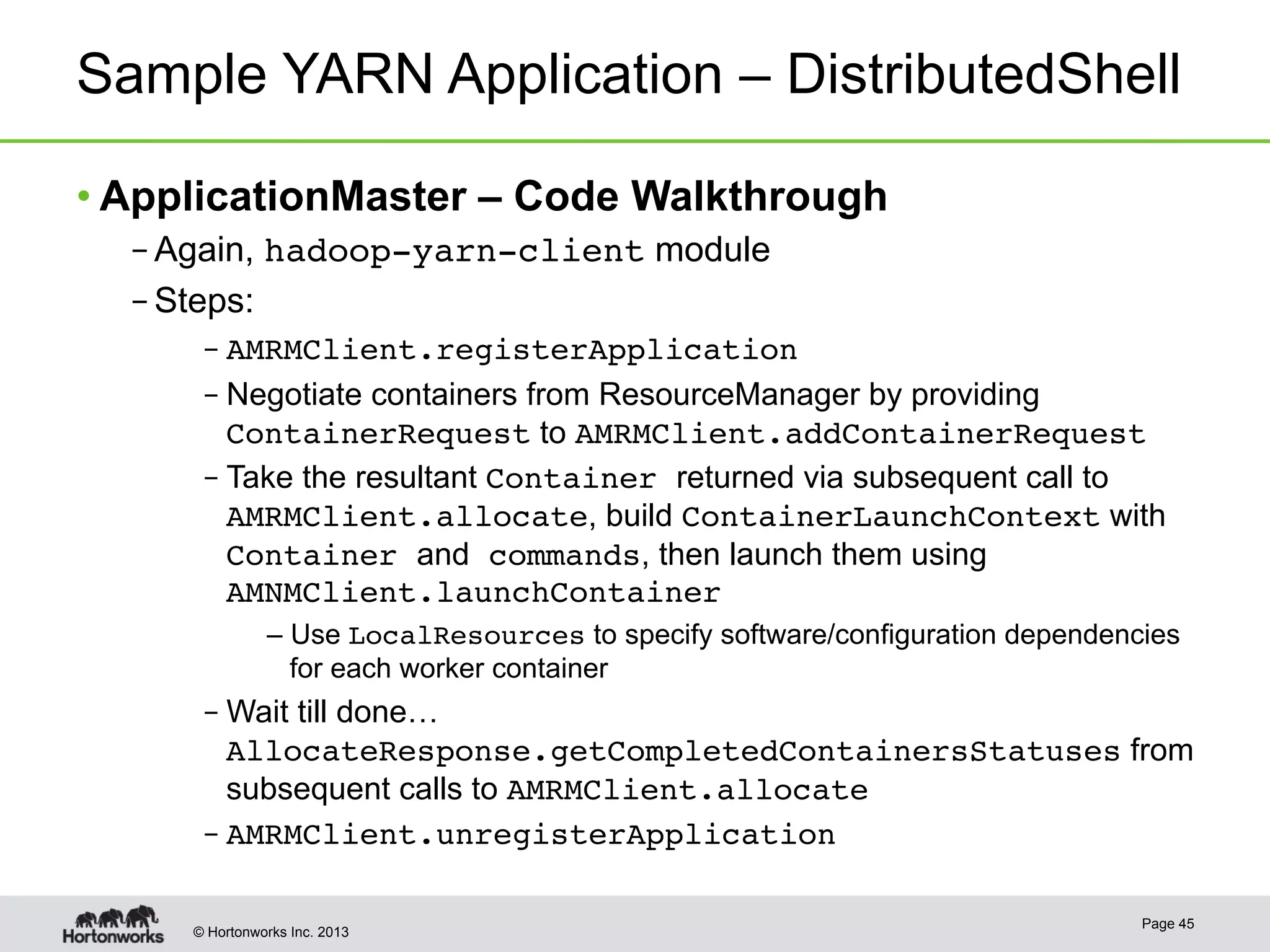 © Hortonworks Inc. 2013
Sample YARN Application – DistributedShell
• ApplicationMaster – Code Walkthrough
– Again, hadoop-yarn-client module
– Steps:
– AMRMClient.registerApplication!
– Negotiate containers from ResourceManager by providing
ContainerRequest to AMRMClient.addContainerRequest
– Take the resultant Container returned via subsequent call to
AMRMClient.allocate, build ContainerLaunchContext with
Container and commands, then launch them using
AMNMClient.launchContainer!
– Use LocalResources to specify software/configuration dependencies
for each worker container
– Wait till done…
AllocateResponse.getCompletedContainersStatuses from
subsequent calls to AMRMClient.allocate
– AMRMClient.unregisterApplication!
Page 45
 