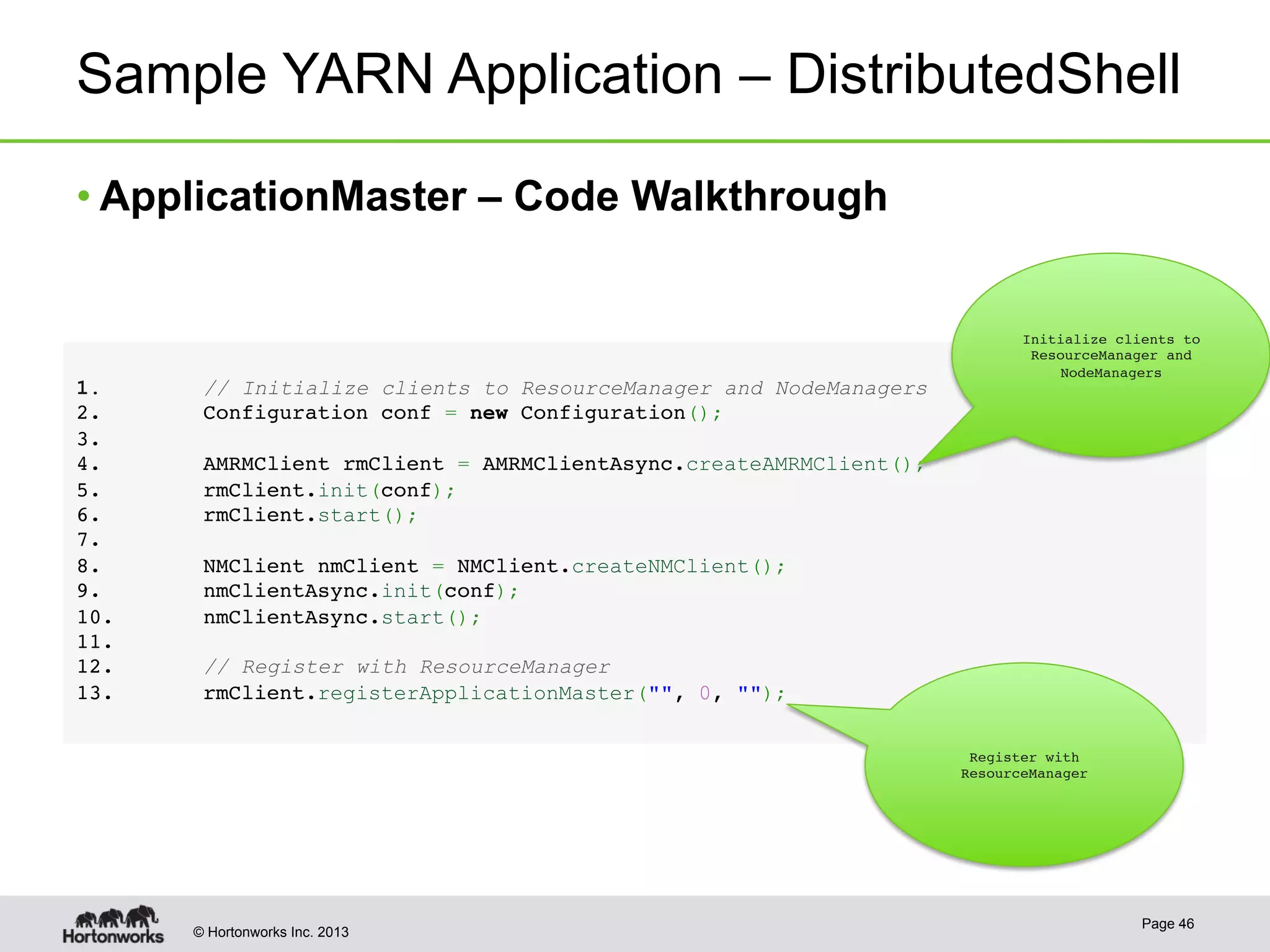 © Hortonworks Inc. 2013
Sample YARN Application – DistributedShell
• ApplicationMaster – Code Walkthrough
Page 46
1.  // Initialize clients to ResourceManager and NodeManagers!
2 .        Configuration conf = new Configuration();!
3 . !
4 .        AMRMClient rmClient = AMRMClientAsync.createAMRMClient();!
5 .        rmClient.init(conf);!
6 .        rmClient.start();!
7 . !
8 .        NMClient nmClient = NMClient.createNMClient();!
9 .        nmClientAsync.init(conf);!
1 0.     nmClientAsync.start();!
1 1.!
1 2.     // Register with ResourceManager!
1 3.     rmClient.registerApplicationMaster("", 0, "");!
Initialize clients to
ResourceManager and
NodeManagers
Register with
ResourceManager
 
