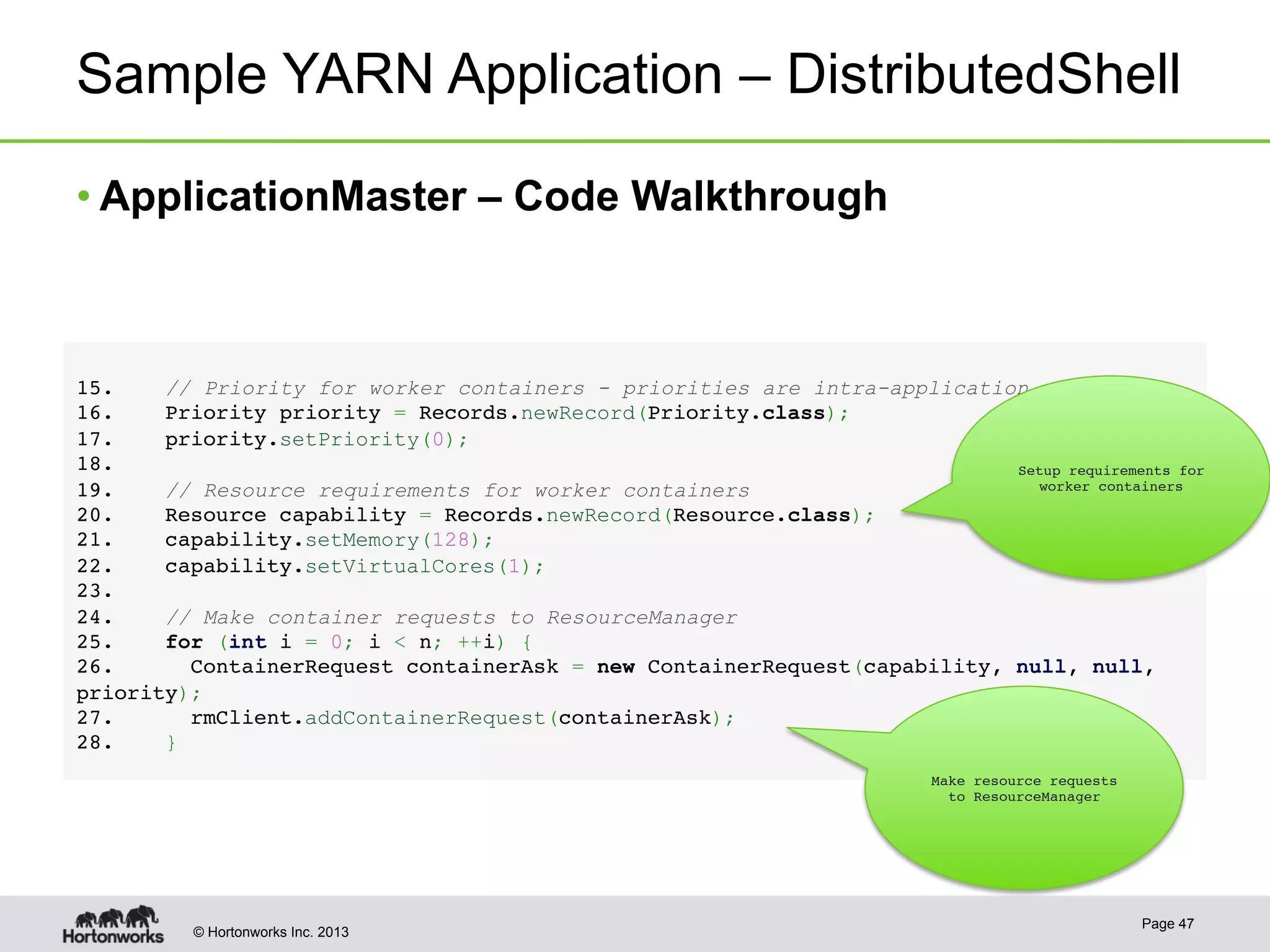 © Hortonworks Inc. 2013
Sample YARN Application – DistributedShell
• ApplicationMaster – Code Walkthrough
Page 47
1 5.    // Priority for worker containers - priorities are intra-application!
1 6.    Priority priority = Records.newRecord(Priority.class);!
1 7.    priority.setPriority(0);      !
1 8. !
1 9.    // Resource requirements for worker containers!
2 0.    Resource capability = Records.newRecord(Resource.class);!
2 1.    capability.setMemory(128);!
2 2.    capability.setVirtualCores(1);!
2 3. !
2 4.    // Make container requests to ResourceManager!
2 5.    for (int i = 0; i < n; ++i) {!
2 6.      ContainerRequest containerAsk = new ContainerRequest(capability, null, null,
priority);!
2 7.      rmClient.addContainerRequest(containerAsk);!
2 8.    }
!
Setup requirements for
worker containers
Make resource requests
to ResourceManager
 
