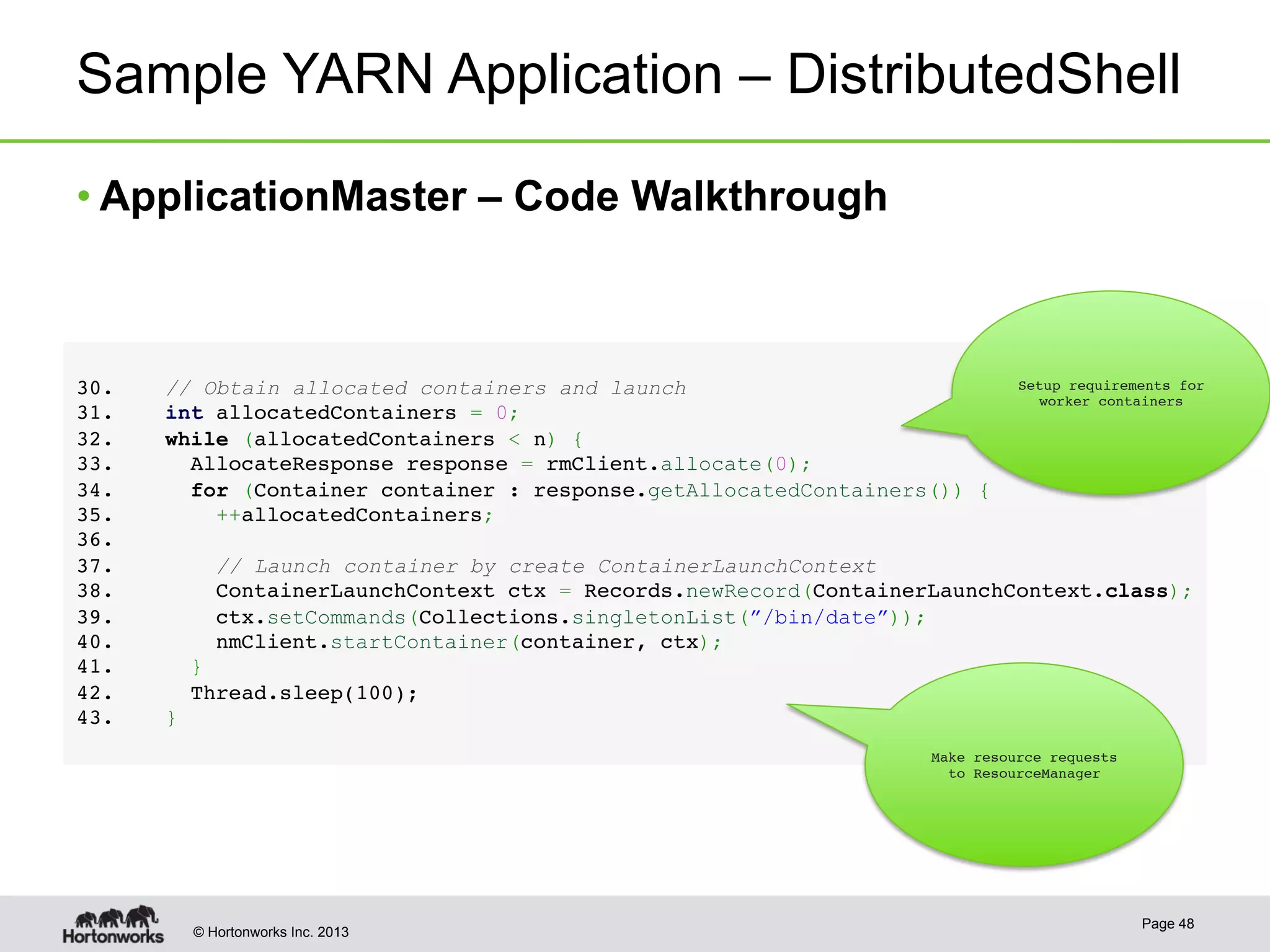 © Hortonworks Inc. 2013
Sample YARN Application – DistributedShell
• ApplicationMaster – Code Walkthrough
Page 48
!
3 0.    // Obtain allocated containers and launch !
3 1.    int allocatedContainers = 0;!
3 2.    while (allocatedContainers < n) {!
3 3.      AllocateResponse response = rmClient.allocate(0);!
3 4.      for (Container container : response.getAllocatedContainers()) {!
3 5.        ++allocatedContainers;!
3 6. !
3 7.        // Launch container by create ContainerLaunchContext!
3 8.        ContainerLaunchContext ctx = Records.newRecord(ContainerLaunchContext.class);!
3 9.        ctx.setCommands(Collections.singletonList(”/bin/date”));!
4 0.        nmClient.startContainer(container, ctx);!
4 1.      }!
4 2.      Thread.sleep(100);!
4 3.    }
!
Setup requirements for
worker containers
Make resource requests
to ResourceManager
 