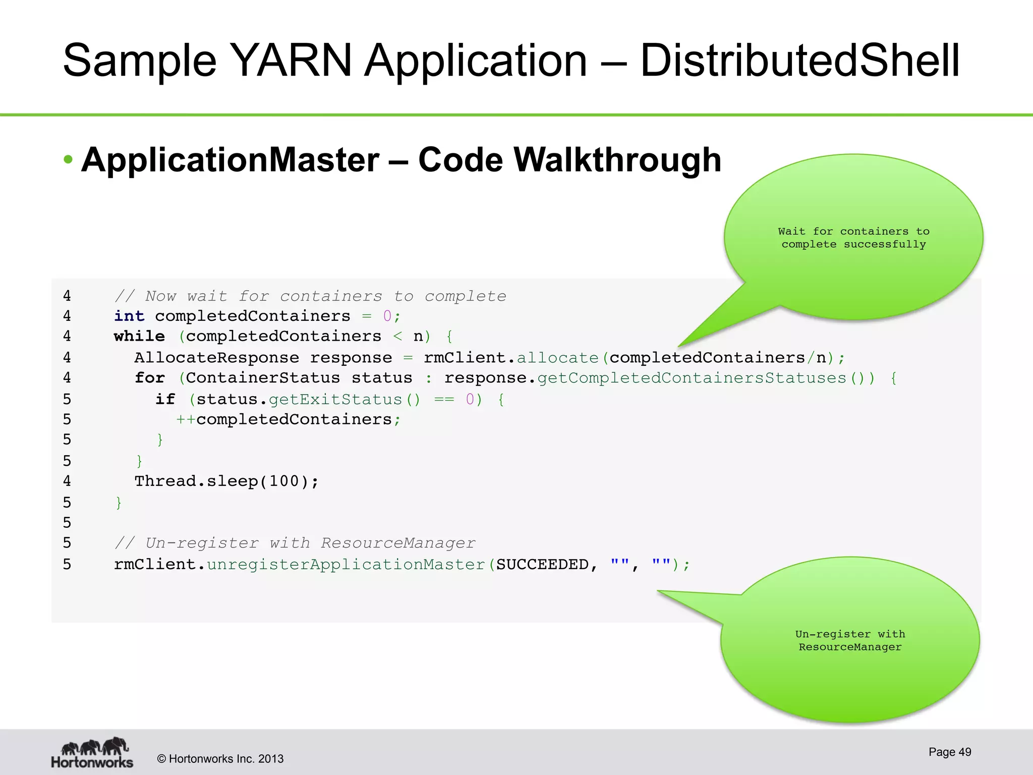 © Hortonworks Inc. 2013
Sample YARN Application – DistributedShell
• ApplicationMaster – Code Walkthrough
Page 49
4     // Now wait for containers to complete!
4     int completedContainers = 0;!
4     while (completedContainers < n) {!
4       AllocateResponse response = rmClient.allocate(completedContainers/n);!
4       for (ContainerStatus status : response.getCompletedContainersStatuses()) {!
5         if (status.getExitStatus() == 0) {!
5           ++completedContainers;!
5         }  !
5       }!
4       Thread.sleep(100);!
5     }!
5  !
5     // Un-register with ResourceManager!
5     rmClient.unregisterApplicationMaster(SUCCEEDED, "", "");!
Wait for containers to
complete successfully
Un-register with
ResourceManager
 