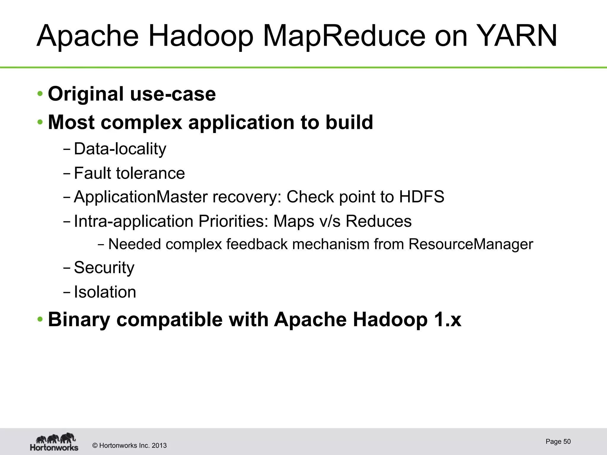 © Hortonworks Inc. 2013
Apache Hadoop MapReduce on YARN
• Original use-case
• Most complex application to build
– Data-locality
– Fault tolerance
– ApplicationMaster recovery: Check point to HDFS
– Intra-application Priorities: Maps v/s Reduces
– Needed complex feedback mechanism from ResourceManager
– Security
– Isolation
• Binary compatible with Apache Hadoop 1.x
Page 50
 