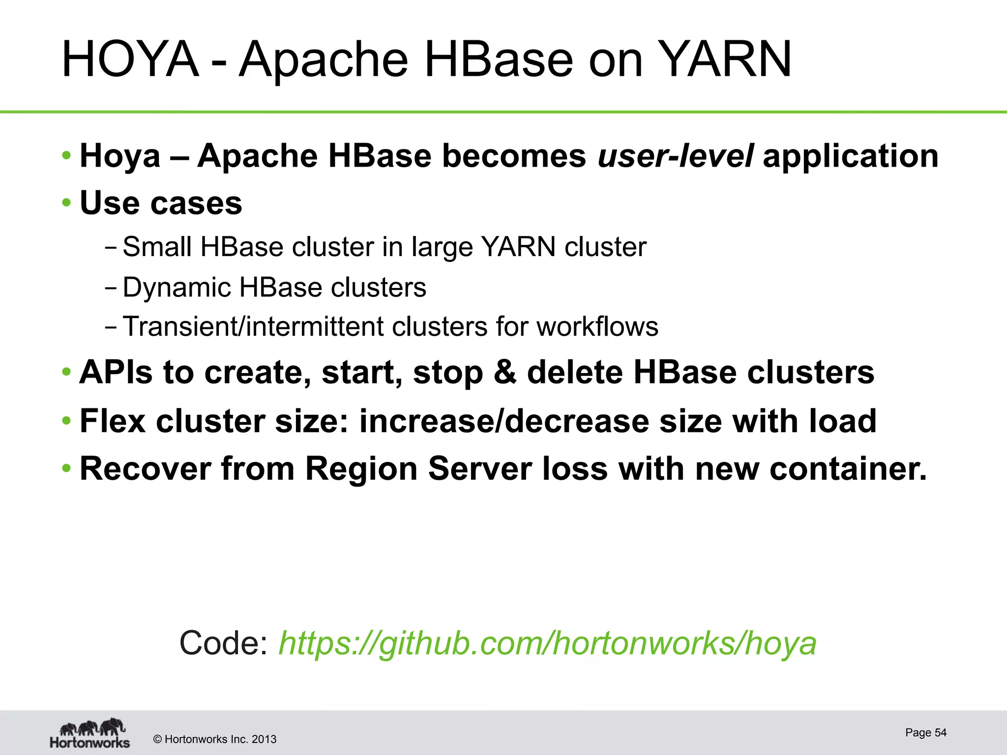 © Hortonworks Inc. 2013
HOYA - Apache HBase on YARN
• Hoya – Apache HBase becomes user-level application
• Use cases
– Small HBase cluster in large YARN cluster
– Dynamic HBase clusters
– Transient/intermittent clusters for workflows
• APIs to create, start, stop & delete HBase clusters
• Flex cluster size: increase/decrease size with load
• Recover from Region Server loss with new container.
Page 54
Code: https://github.com/hortonworks/hoya
 