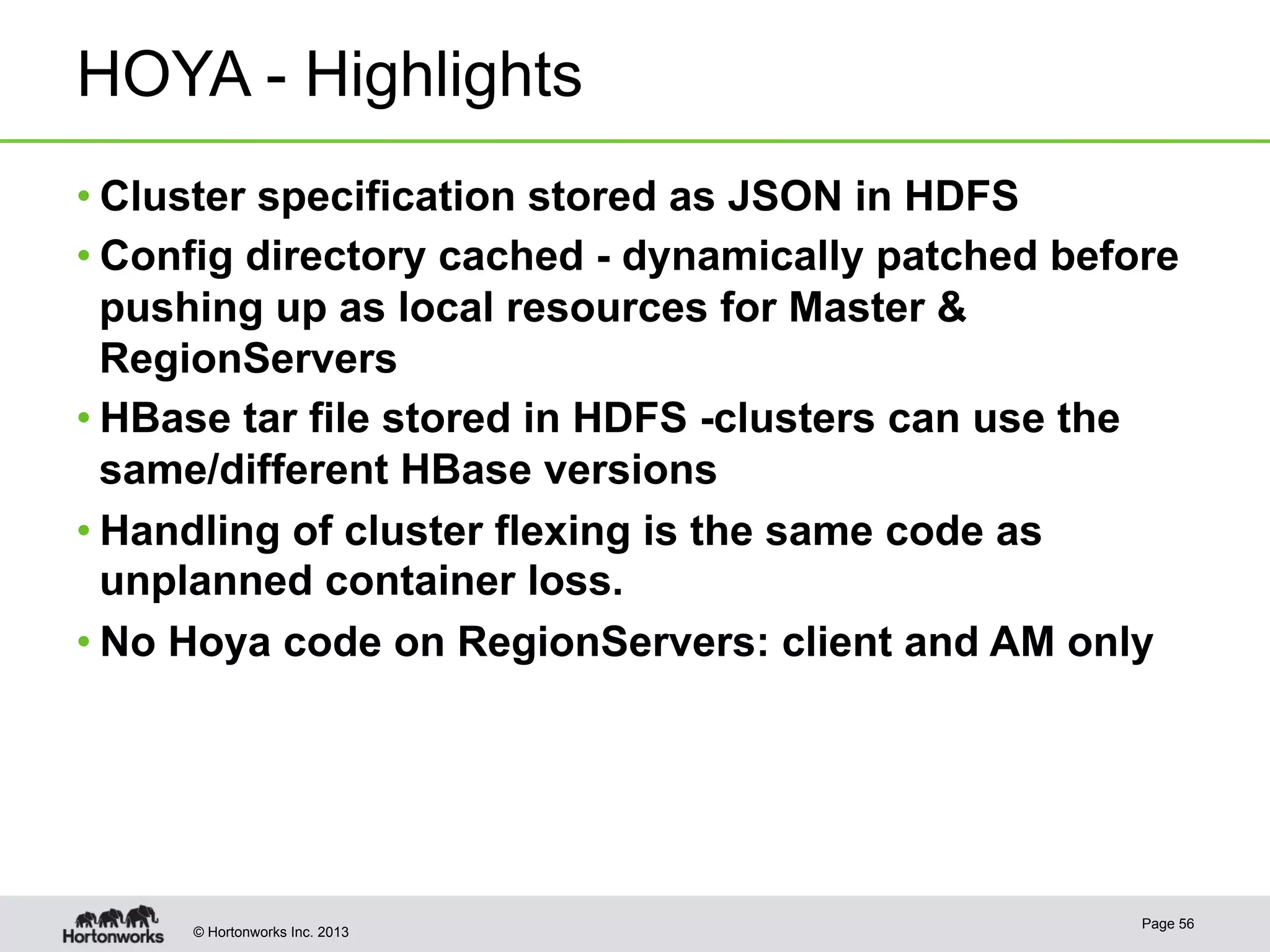 © Hortonworks Inc. 2013
HOYA - Highlights
• Cluster specification stored as JSON in HDFS
• Config directory cached - dynamically patched before
pushing up as local resources for Master &
RegionServers
• HBase tar file stored in HDFS -clusters can use the
same/different HBase versions
• Handling of cluster flexing is the same code as
unplanned container loss.
• No Hoya code on RegionServers: client and AM only
Page 56
 