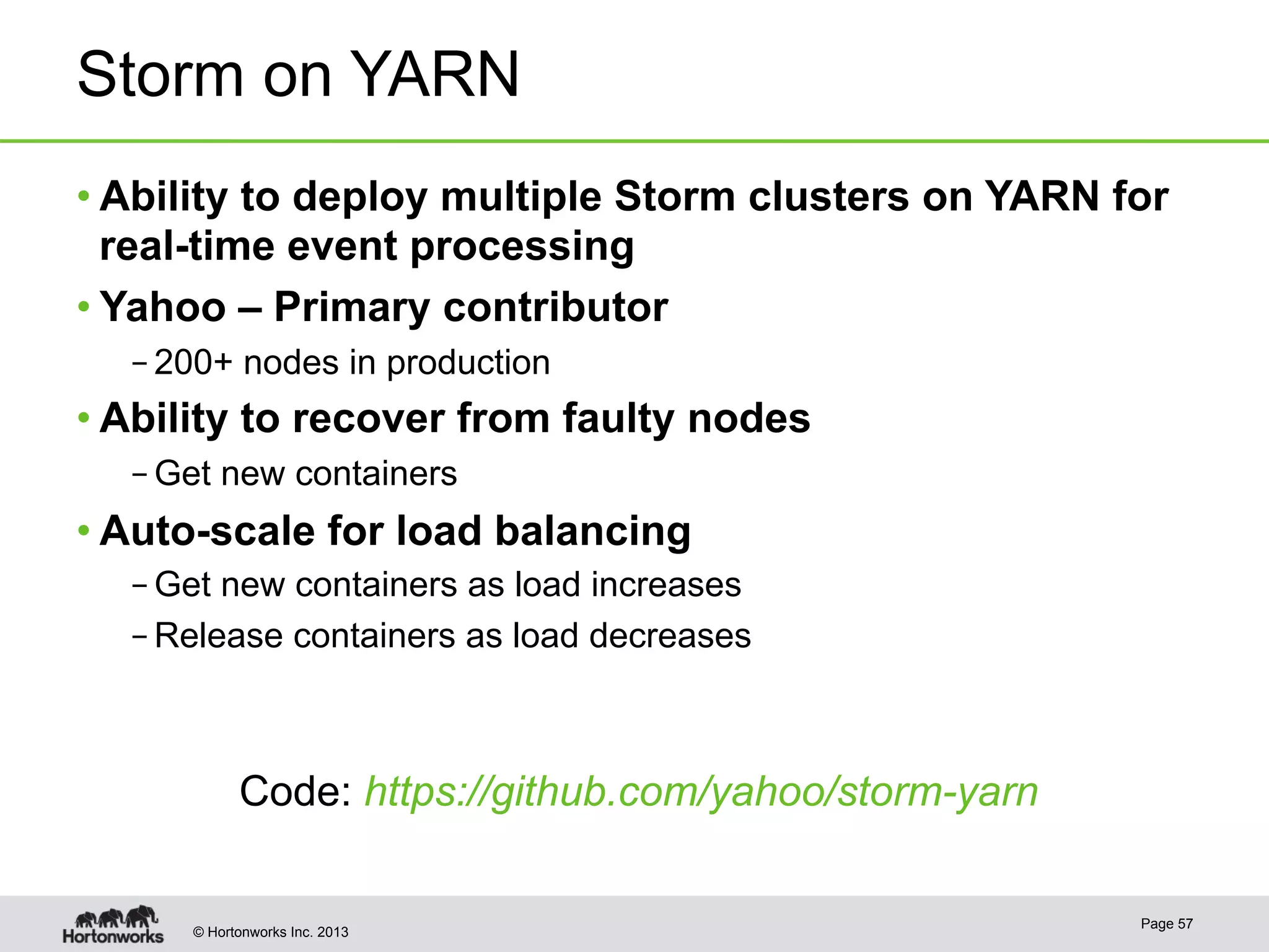 © Hortonworks Inc. 2013
Storm on YARN
• Ability to deploy multiple Storm clusters on YARN for
real-time event processing
• Yahoo – Primary contributor
– 200+ nodes in production
• Ability to recover from faulty nodes
– Get new containers
• Auto-scale for load balancing
– Get new containers as load increases
– Release containers as load decreases
Page 57
Code: https://github.com/yahoo/storm-yarn
 