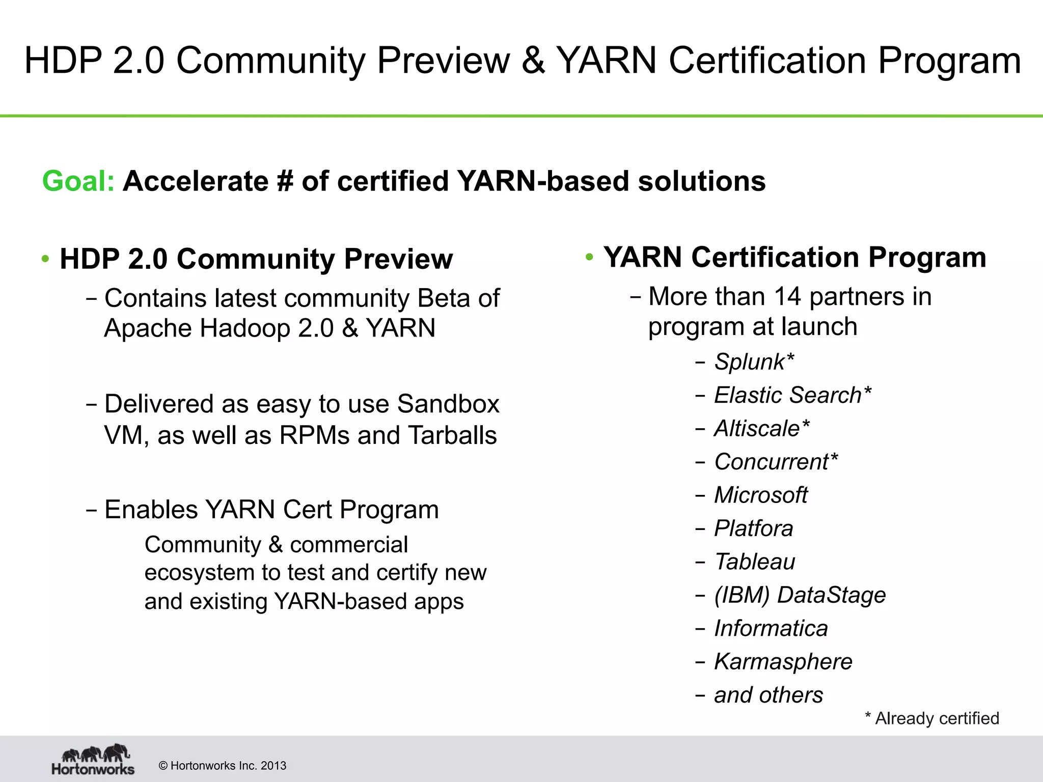 © Hortonworks Inc. 2013
HDP 2.0 Community Preview & YARN Certification Program
Goal: Accelerate # of certified YARN-based solutions
•  HDP 2.0 Community Preview
– Contains latest community Beta of
Apache Hadoop 2.0 & YARN
– Delivered as easy to use Sandbox
VM, as well as RPMs and Tarballs
– Enables YARN Cert Program
Community & commercial
ecosystem to test and certify new
and existing YARN-based apps
•  YARN Certification Program
– More than 14 partners in
program at launch
–  Splunk*
–  Elastic Search*
–  Altiscale*
–  Concurrent*
–  Microsoft
–  Platfora
–  Tableau
–  (IBM) DataStage
–  Informatica
–  Karmasphere
–  and others
* Already certified
 