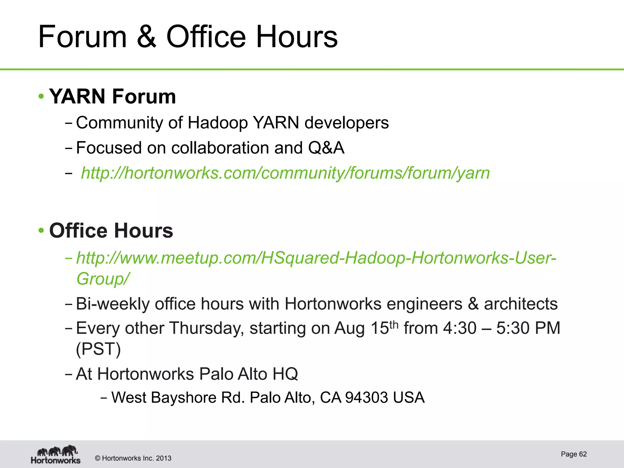 © Hortonworks Inc. 2013
Forum & Office Hours
• YARN Forum
– Community of Hadoop YARN developers
– Focused on collaboration and Q&A
–  http://hortonworks.com/community/forums/forum/yarn
• Office Hours
– http://www.meetup.com/HSquared-Hadoop-Hortonworks-User-
Group/
– Bi-weekly office hours with Hortonworks engineers & architects
– Every other Thursday, starting on Aug 15th from 4:30 – 5:30 PM
(PST)
– At Hortonworks Palo Alto HQ
– West Bayshore Rd. Palo Alto, CA 94303 USA
Page 62
 