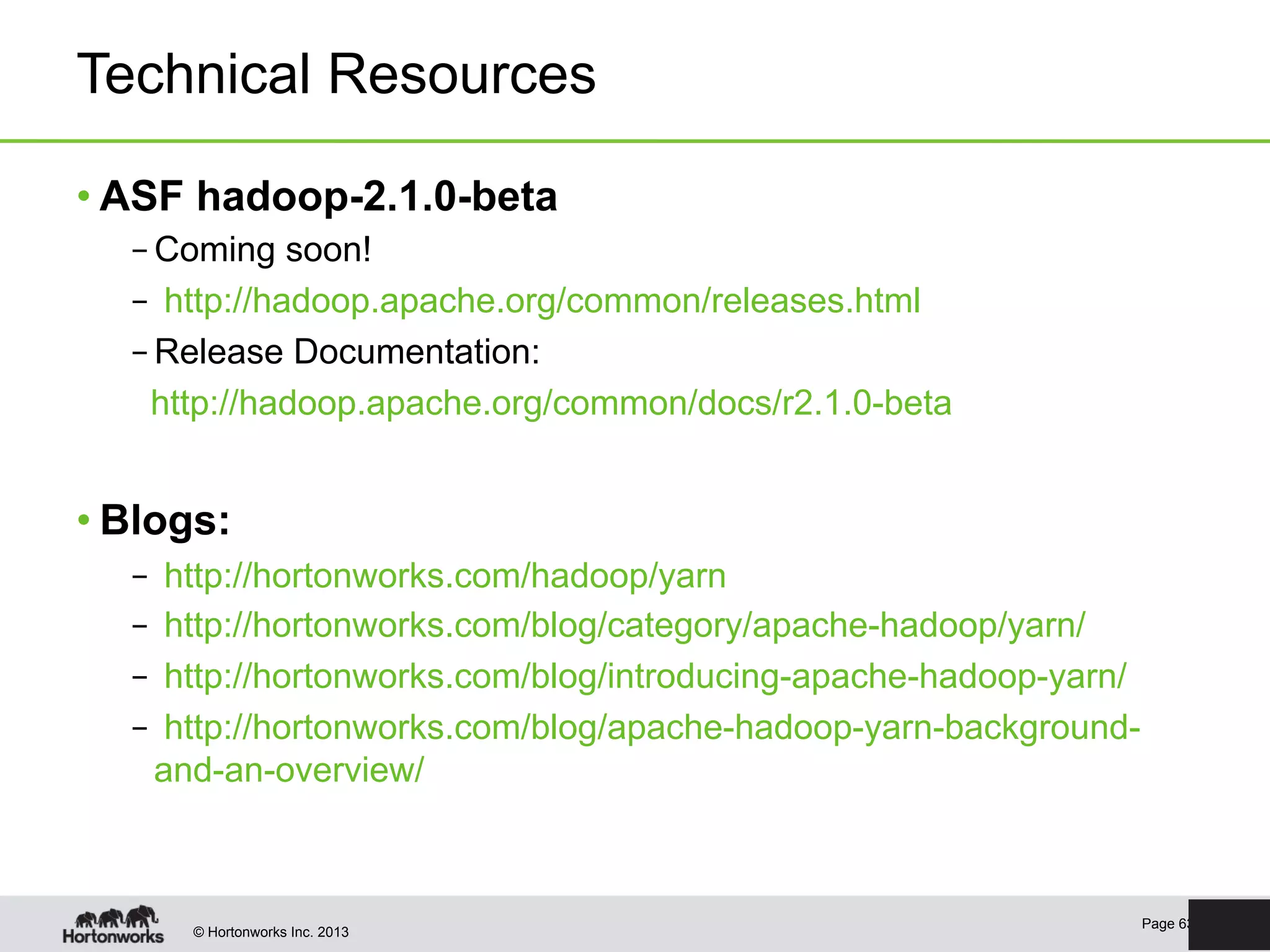 © Hortonworks Inc. 2013
Technical Resources
• ASF hadoop-2.1.0-beta
– Coming soon!
–  http://hadoop.apache.org/common/releases.html
– Release Documentation:
http://hadoop.apache.org/common/docs/r2.1.0-beta
• Blogs:
–  http://hortonworks.com/hadoop/yarn
–  http://hortonworks.com/blog/category/apache-hadoop/yarn/
–  http://hortonworks.com/blog/introducing-apache-hadoop-yarn/
–  http://hortonworks.com/blog/apache-hadoop-yarn-background-
and-an-overview/
Page 63
 