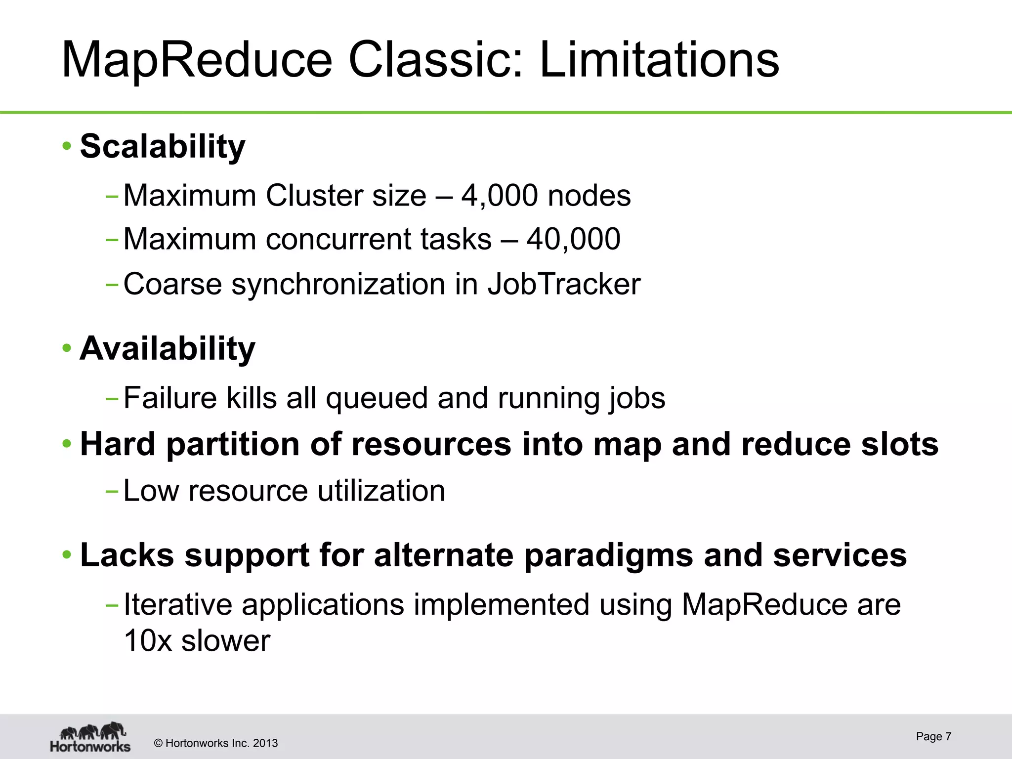 © Hortonworks Inc. 2013
MapReduce Classic: Limitations
• Scalability
– Maximum Cluster size – 4,000 nodes
– Maximum concurrent tasks – 40,000
– Coarse synchronization in JobTracker
• Availability
– Failure kills all queued and running jobs
• Hard partition of resources into map and reduce slots
– Low resource utilization
• Lacks support for alternate paradigms and services
– Iterative applications implemented using MapReduce are
10x slower
Page 7
 