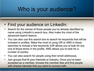 Who is your audience?
• Find your audience on LinkedIn:
• Search for the names of those people you’ve already identified by
name using LinkedIn’s search box. Also make the most of the
advanced search feature.
• You can also use this search box to search for keywords that will be
included in profiles. Make the most of using OR or AND in these
searches to include a few keywords (OR allows you to look for any
one of those terms in the profile, AND allows you to look for a
number of words).
• You can also search for people using their email addresses.
• Join groups that fit your interests or industry. Once you’ve been
accepted as a member, browse the member lists and find people
with shared interests that you want to connect with.
 