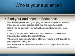 Who is your audience?
• Find your audience on Facebook:
• Use the find people tool by popping your email address in. It finds all
those people in your address book that are using Facebook.
• Search for fan pages in your subject area and browse other fans
there.
• Once you’ve connected with some key influencers, browse their
friends and connect with people that way.
• When using the search function, filter your results to drill down to the
people you’re looking for.
• Use the search for workmates function to find people affiliated with
companies.
 