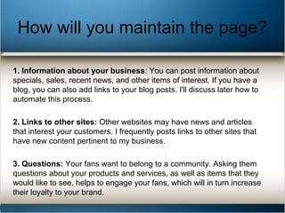 How will you maintain the page?
1. Information about your business: You can post information about
specials, sales, recent news, and other items of interest. If you have a
blog, you can also add links to your blog posts. I'll discuss later how to
automate this process.
2. Links to other sites: Other websites may have news and articles
that interest your customers. I frequently posts links to other sites that
have new content pertinent to my business.
3. Questions: Your fans want to belong to a community. Asking them
questions about your products and services, as well as items that they
would like to see, helps to engage your fans, which will in turn increase
their loyalty to your brand.
 