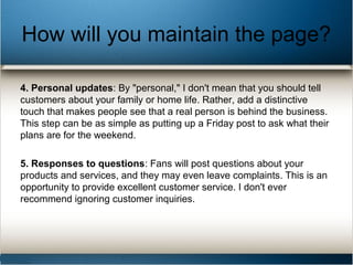 How will you maintain the page?
4. Personal updates: By "personal," I don't mean that you should tell
customers about your family or home life. Rather, add a distinctive
touch that makes people see that a real person is behind the business.
This step can be as simple as putting up a Friday post to ask what their
plans are for the weekend.
5. Responses to questions: Fans will post questions about your
products and services, and they may even leave complaints. This is an
opportunity to provide excellent customer service. I don't ever
recommend ignoring customer inquiries.
 