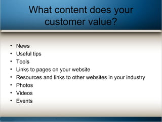 What content does your
customer value?
• News
• Useful tips
• Tools
• Links to pages on your website
• Resources and links to other websites in your industry
• Photos
• Videos
• Events
 