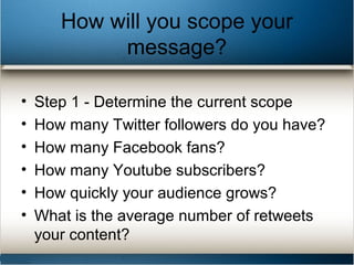 How will you scope your
message?
• Step 1 - Determine the current scope
• How many Twitter followers do you have?
• How many Facebook fans?
• How many Youtube subscribers?
• How quickly your audience grows?
• What is the average number of retweets
your content?
 