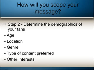 How will you scope your
message?
• Step 2 - Determine the demographics of
your fans
- Age
- Location
- Genre
- Type of content preferred
- Other Interests
 