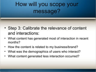 How will you scope your
message?
• Step 3: Calibrate the relevance of content
and interactions:
• What content has generated most of interaction in recent
months?
• How the content is related to my business/brand?
• What was the demographics of users who interact?
• What content generated less interaction occurred?
 