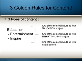 3 Golden Rules for Content!
• 3 types of content :
- Education
- Entertainment
- Inspire
40% of the content should be with
EDUCATION subject
40% of the content should be with
ENTERTAINMENT subject
20% of the content should be with
Inspire subject
 