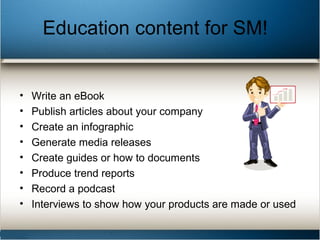 Education content for SM!
• Write an eBook
• Publish articles about your company
• Create an infographic
• Generate media releases
• Create guides or how to documents
• Produce trend reports
• Record a podcast
• Interviews to show how your products are made or used
 