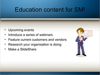 Education content for SM!
• Upcoming events
• Introduce a series of webinars
• Feature current customers and vendors
• Research your organisation is doing
• Make a SlideShare
 