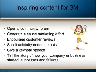 Inspiring content for SM!
• Open a community forum
• Generate a cause marketing effort
• Encourage customer reviews
• Solicit celebrity endorsements
• Give a keynote speech
• Tell the story of how your company or business
started, successes and failures
 