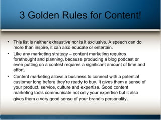 3 Golden Rules for Content!
• This list is neither exhaustive nor is it exclusive. A speech can do
more than inspire, it can also educate or entertain.
• Like any marketing strategy – content marketing requires
forethought and planning, because producing a blog podcast or
even putting on a contest requires a significant amount of time and
effort.
• Content marketing allows a business to connect with a potential
customer long before they’re ready to buy. It gives them a sense of
your product, service, culture and expertise. Good content
marketing tools communicate not only your expertise but it also
gives them a very good sense of your brand’s personality.
 